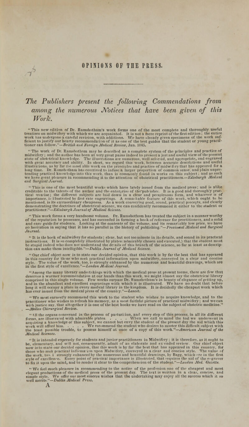 1 OPINIONS OF THE PRESS. The Publishers present the following Commendations from among the numerous JYotices that have been given of this Work. This now edition of Dr. Ramsbotham's work forms one of the most complete and thoroughly useful treatises on midwifery with which we are acquainted. It is not a mere reprint of the first edit ion ; the entire work lias undergone a careful revision, with additions. We have already given specimens of the work suf- ficient to justify our hearty recommendation of it as one of the best guides that the student or young practi- tioner can follow.—British and Foreign Medical Review, Jan. 1845.  The work of Dr. Ramsbothnm may be described as a complete system of the principles and practice of midwifery ; and the author has been at very great pains indeed to present a just and useful view of the present state of obstetrical knowledge. The illustrations are numerous, well sebcted, and appropriate, and engraved with great accuracy and ability. In short, we regard this work, between accurate descriptions and useful illustrations, as by far the most able work on the principles and practice of midwifery that has appeared for a long time. Dr. Ramsbntbara has contrived to infuse a larger proportion of common sense, and plain unpre- tending practical knowledge into this work, than is commonly found in works on this subject; and as such we have great pleasure in recommending it to the attention of obstetrical praclitioners.—Edinburgh Medical and Surgical Journal. This is one of the most beautiful works which have lately issued from the medical press; and is alike creditable to the talents of the author and the enterprise of thepiihisher. It is a good and thoroughly prac- tical treatise; the different subjects are laid down in a clear and perspicuous form, and whatever is of importance, i- illustrated by first rate engravings. A remaikable feature of this work, which ought to be mentioned, is its extraordinary cheapness. As a work conveying good, sound, practical precepts, and clearly demonstrating the doctrines of obstetrical science, we can confidently recommend it either to the student or practitioner.—Edinburgh Journal of Medical Science.  This work forms a very handsome volume. Dr. Ramsbothnm has treated the subject in a manner worthy of the reputation he possesses, and has succeeded in forming a book of reference for practitioners, and a solid and easv guide for students. Looking at the contents of the volume, and its remarkably low price, we have no hesitation in saying that it has no parallel in the history of publishing.—Provintial Medical and Surgical Journal.  It is the book of midwifery for students; clear, but not, toominute in its details, and sound in its practical instructions. It is so completely illustrated by plates (admirably chosen and executed,) that the student must be stupid indeed who does not understand the deiails of this branch of the science, so far at least as descrip- tion can make them intelligible.—Dublin Journal of Medical Science.  Our chief object now is to state our decided opinion, that this work is by far the best that has appeared in this country for those who seek practical information upon midwifery, conveyed in a clear and concise style. The value of the work, too, is strongly enhanced by the numerous and beautiful drawings, which are in the first style of excellence.—London Midical Journal. Among the many literary undertakings with which the medical press at present teems, there are few that deserves a warmer recommendation at our hands than this work, we might almost say the obstetrical library comprised in this single volume. Few works surpass Dr. Ramsbotham's in beauty of elegance of getting up, and in the abundant and excellent engravings with which it is illustrated. We have no doubt that before long it will occupy a place in every medical library in the kingdom. It is decidedly the cheapest work which has ever issued from the medical press of the country.—Lancet.  We most earnestly recommend this work to the student, who wishes to acquire knowledge, and to the practitioner who wishes to refresh his memory, as a most faithful picture of practical midwifery ; and wecan with justice say, that altogether it is one of the best books we have read on the subject of obstetric medicine. —Medico Chirurgical Review.  Ml the organs concerned in the process of parturition, and every step of this process, in all its different furtns, are illustrated with admirable plates When we call to mind the toil we underwent in acquiring a knowledge of this subject, we cannot but envy the student of the present day the aid which this work will afford him We recommend the student who desires to master this difficult subject with the least possible trouble, to possess himself at once of a copy of this work.—American Journal of the Medical Sciences.  It is intended expressly for students and junior practitioners in Midwifery ; it is therefore, as it ought to be, elementary, and will not, consequently, admit of an elaborate and ex ended review. Our chief object now is to state our decided opinion, that this work is by far the best that has appeared in this country, for those who seek practical information upon Midwifery, conveyed in a clear and concise style. The value of the work, too i slronsly enhanced by the numerous and beautiful drawings, by Bagg, which .re in the first s'yle of excellence. Every point of practical importance is illustrated, that requires the aid of the ei graver to fix it upon the mind, and to render it clear to the comprehension of the student.—London Med. Gazette.  We feel much pleasure in recommending to the notice of the profrssion one of the cheapest and most elegant productions of the medical press of the present day. The text is written in a clear, concise, and simple style. We offer our most sincere wishes that the undertaking may enjoy all the success which it so well merits.—Dublin Medical Press.