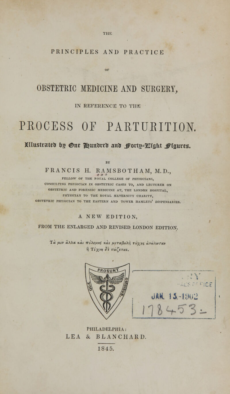 THE PRINCIPLES AND PRACTICE OF , . OBSTETRIC MEDICINE AND SURGERY, IN REFERENCE TO THE PROCESS OF PARTURITION. Xllustnrte* fcg <$ne ^untrrrtr arts iForts^Efflftt jFfflures. FRANCIS H. RAMSBOTHAM, M.D., FELLOW OF THE POYAL COLLEGE OF PHYSICIANS, CONSULTING PHYSICIAN IN OBSTETRIC CASES TO, AND LECTURER ON OBSTETRIC AND FORENSIC MEDICINE AT, THE LONDON HOSPITAL, PHYSICIAN TO THE ROYAL MATERNITY CHARITY, OBSTETRIC PHYSICIAN TO THE EASTERN AND TOWER HAMLETS' DISPENSARIES. A NEW EDITION, FROM THE ENLARGED AND REVISED LONDON EDITION. JAN, li-1302 PHILADELPHIA: LEA & BLANCHARD. 1845.