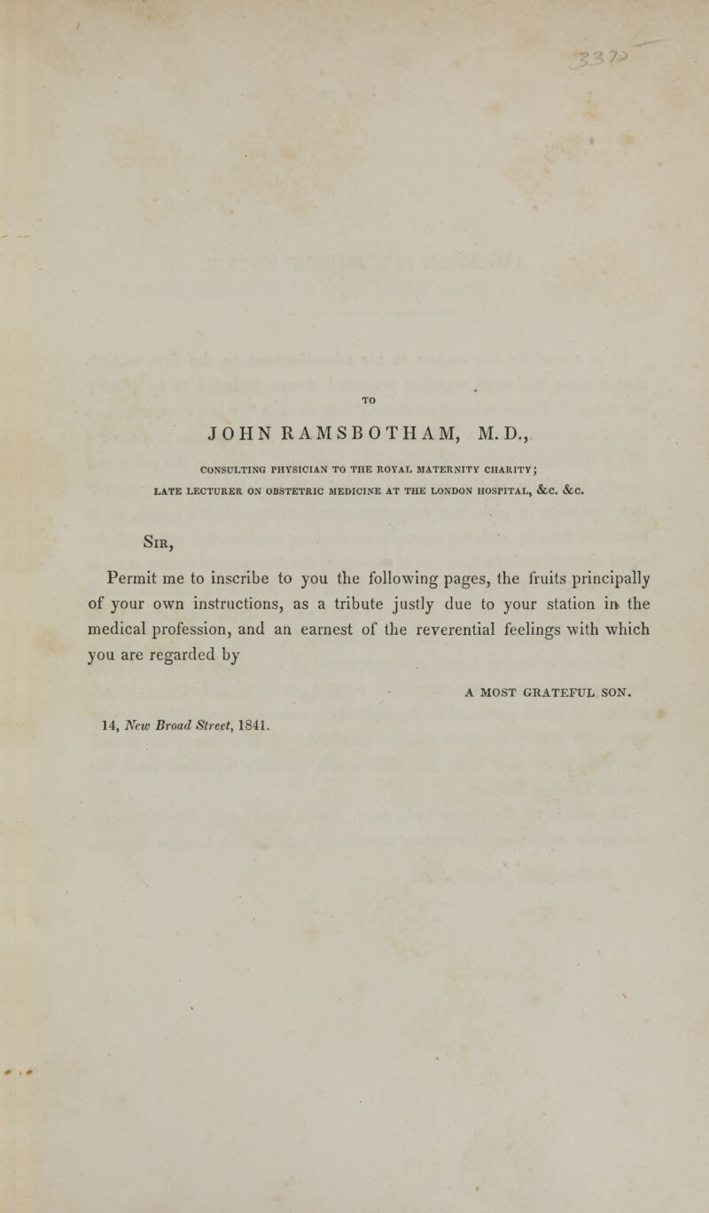 JOHN RAMSBOTHAM, M. D., CONSULTING PHYSICIAN TO THE ROYAL MATERNITY CHARITY; LATE LECTURER ON OBSTETRIC MEDICINE AT THE LONDON HOSPITAL, &C. &C. Sir, Permit me to inscribe to you the following pages, the fruits principally of your own instructions, as a tribute justly due to your station in the medical profession, and an earnest of the reverential feelings with which you are regarded by A MOST GRATEFUL SON. 14, New Broad Street, 1841.