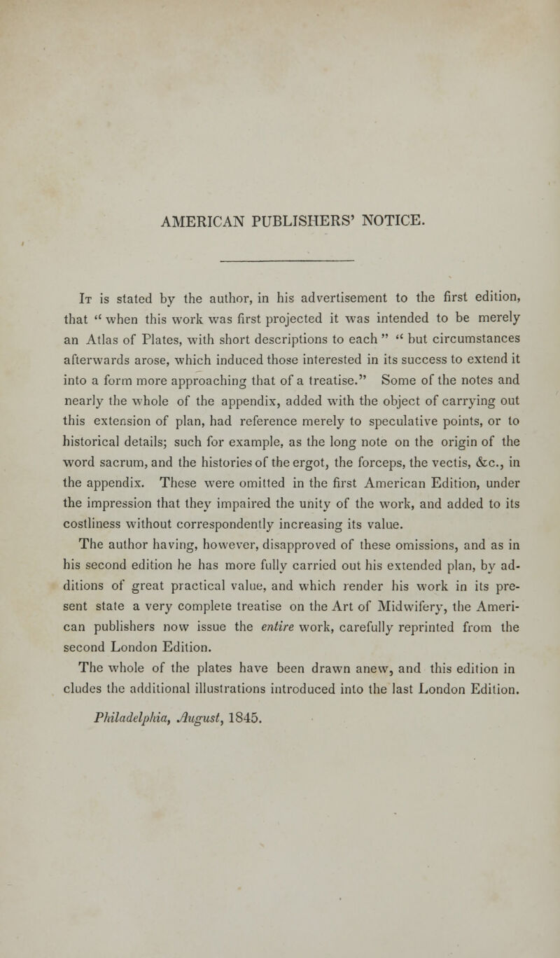 AMERICAN PUBLISHERS' NOTICE. It is stated by the author, in his advertisement to the first edition, that  when this work was first projected it was intended to be merely an Atlas of Plates, with short descriptions to each   but circumstances afterwards arose, which induced those interested in its success to extend it into a form more approaching that of a treatise. Some of the notes and nearly the whole of the appendix, added with the object of carrying out this extension of plan, had reference merely to speculative points, or to historical details; such for example, as the long note on the origin of the word sacrum, and the histories of the ergot, the forceps, the vectis, &c, in the appendix. These were omitted in the first American Edition, under the impression that they impaired the unity of the work, and added to its costliness without correspondently increasing its value. The author having, however, disapproved of these omissions, and as in his second edition he has more fully carried out his extended plan, by ad- ditions of great practical value, and which render his work in its pre- sent state a very complete treatise on the Art of Midwifery, the Ameri- can publishers now issue the entire work, carefully reprinted from the second London Edition. The whole of the plates have been drawn anew, and this edition in eludes the additional illustrations introduced into the last London Edition. Philadelphia, August, 1845.