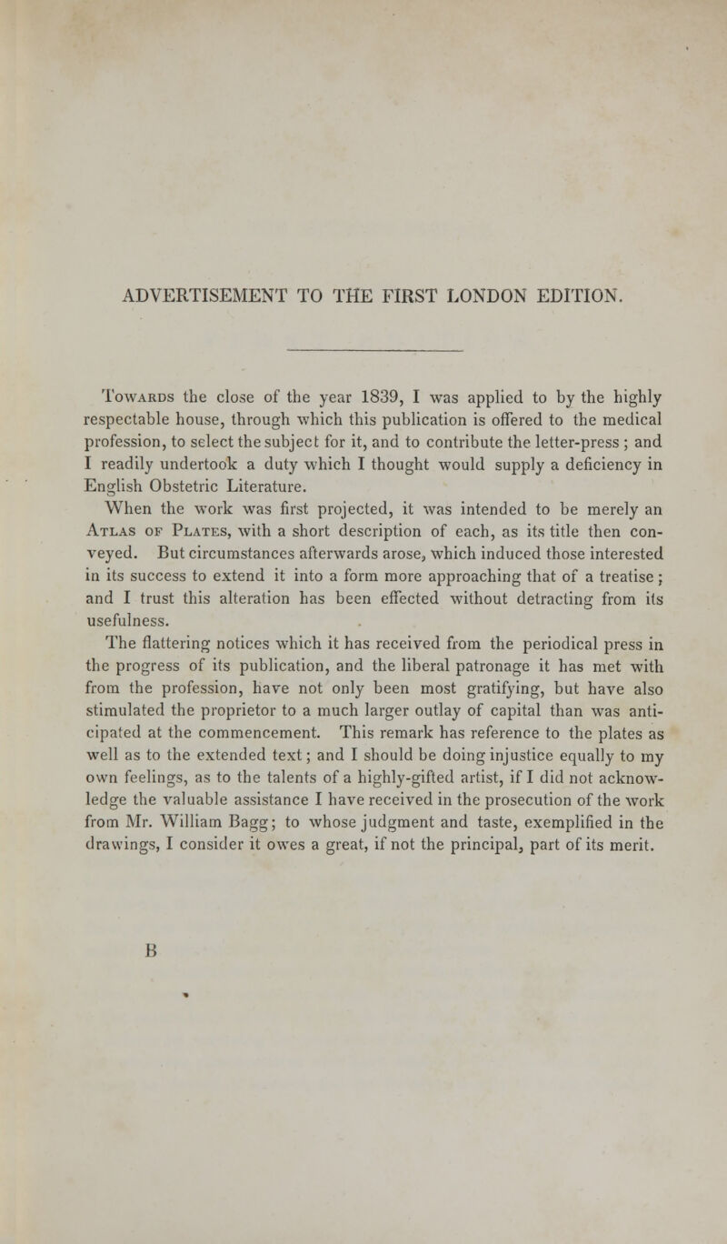 ADVERTISEMENT TO THE FIRST LONDON EDITION, Towards the close of the year 1839, I was applied to by the highly respectable house, through which this publication is offered to the medical profession, to select the subject for it, and to contribute the letter-press ; and I readily undertook a duty which I thought would supply a deficiency in English Obstetric Literature. When the work was first projected, it was intended to be merely an Atlas of Plates, with a short description of each, as its title then con- veyed. But circumstances afterwards arose, which induced those interested in its success to extend it into a form more approaching that of a treatise; and I trust this alteration has been effected without detracting from its usefulness. The flattering notices which it has received from the periodical press in the progress of its publication, and the liberal patronage it has met with from the profession, have not only been most gratifying, but have also stimulated the proprietor to a much larger outlay of capital than was anti- cipated at the commencement. This remark has reference to the plates as well as to the extended text; and I should be doing injustice equally to my own feelings, as to the talents of a highly-gifted artist, if I did not acknow- ledge the valuable assistance I have received in the prosecution of the work from Mr. William Bagg; to whose judgment and taste, exemplified in the drawings, I consider it owes a great, if not the principal, part of its merit. B