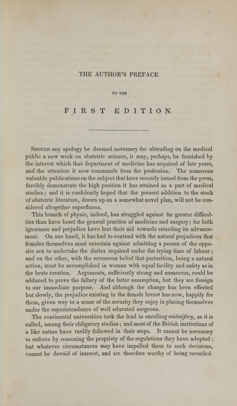 THE AUTHOR'S PREFACE FIRST EDITION. Should any apology be deemed necessary for obtruding on the medical public a new work on obstetric science, it may, perhaps, be furnished by the interest which that department of medicine has acquired of late years, and the attention it now commands from the profession. The numerous valuable publications on the subject that have recently issued from the press, forcibly demonstrate the high position it has attained as a part of medical studies; and it is confidently hoped that the present addition to the stock of obstetric literature, drawn up on a somewhat novel plan, will not be con- sidered altogether superfluous. This branch of physic, indeed, has struggled against far greater difficul- ties than have beset the general practice of medicine and surgery; for both ignorance and prejudice have lent their aid towards retarding its advance- ment. On one hand, it has had to contend with the natural prejudices that females themselves must entertain against admitting a person of the oppo- site sex to undertake the duties required under the trying time of labour ; and on the other, with the erroneous belief that parturition, being a natural action, must be accomplished in woman with equal facility and safety as in the brute creation. Arguments, sufficiently strong and numerous, could be adduced to prove the fallacy of the latter assumption, but they are foreign to our immediate purpose. And although the change has been effected but slowly, the prejudice existing in the female breast has now, happily for them, given way to a sense of the security they enjoy in placing themselves under the superintendence of well educated surgeons. The continental universities took the lead in enrolling midwifery, as it is called, among their obligatory studies; and most of the British institutions of a like nature have tardily followed in their steps. It cannot be necessary to enforce by reasoning the propriety of the regulations they have adopted ; but whatever circumstances may have impelled them to such decisions, cannot be devoid of interest, and are therefore worthy of being recorded.