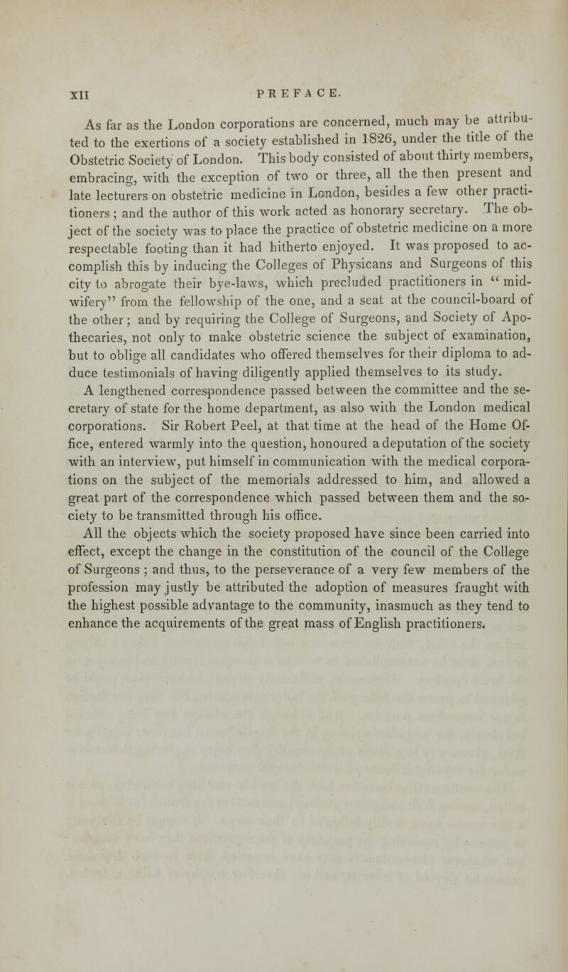 As far as the London corporations are concerned, much may be attribu- ted to the exertions of a society established in 1826, under the title of the Obstetric Society of London. This body consisted of about thirty members, embracing, with the exception of two or three, all the then present and late lecturers on obstetric medicine in London, besides a few other practi- tioners ; and the author of this work acted as honorary secretary. The ob- ject of the society was to place the practice of obstetric medicine on a more respectable footing than it had hitherto enjoyed. It was proposed to ac- complish this by inducing the Colleges of Physicans and Surgeons of this city to abrogate their bye-laws, which precluded practitioners in  mid- wifery from the fellowship of the one, and a seat at the council-board of the other; and by requiring the College of Surgeons, and Society of Apo- thecaries, not only to make obstetric science the subject of examination, but to oblige all candidates who offered themselves for their diploma to ad- duce testimonials of having diligently applied themselves to its study. A lengthened correspondence passed between the committee and the se- cretary of state for the home department, as also with the London medical corporations. Sir Robert Peel, at that time at the head of the Home Of- fice, entered warmly into the question, honoured a deputation of the society with an interview, put himself in communication with the medical corpora- tions on the subject of the memorials addressed to him, and allowed a great part of the correspondence which passed between them and the so- ciety to be transmitted through his office. All the objects which the society proposed have since been carried into effect, except the change in the constitution of the council of the College of Surgeons ; and thus, to the perseverance of a very few members of the profession may justly be attributed the adoption of measures fraught with the highest possible advantage to the community, inasmuch as they tend to enhance the acquirements of the great mass of English practitioners.