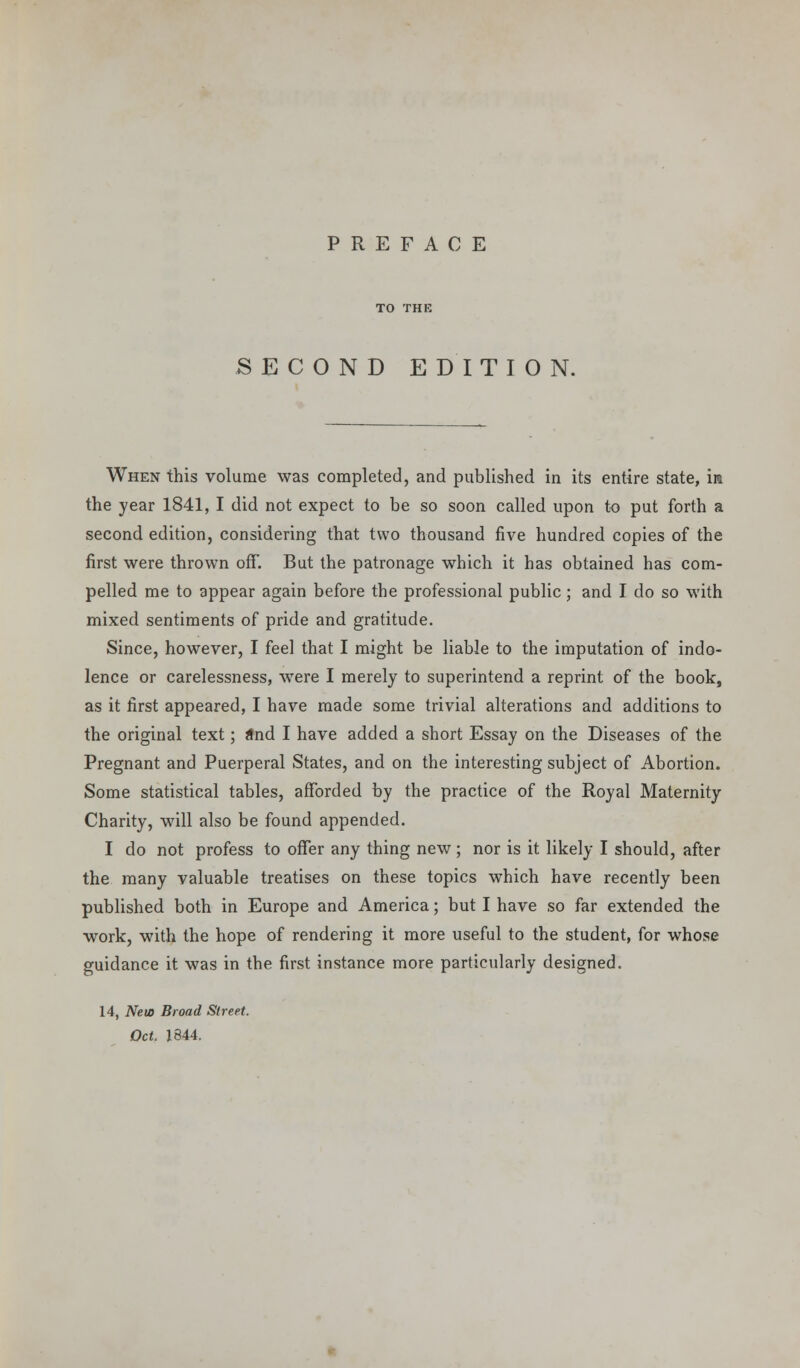 PREFACE SECOND EDITION. When this volume was completed, and published in its entire state, in the year 1841, I did not expect to be so soon called upon to put forth a second edition, considering that two thousand five hundred copies of the first were thrown off. But the patronage which it has obtained has com- pelled me to appear again before the professional public ; and I do so with mixed sentiments of pride and gratitude. Since, however, I feel that I might be liable to the imputation of indo- lence or carelessness, were I merely to superintend a reprint of the book, as it first appeared, I have made some trivial alterations and additions to the original text; and I have added a short Essay on the Diseases of the Pregnant and Puerperal States, and on the interesting subject of Abortion. Some statistical tables, afforded by the practice of the Royal Maternity Charity, will also be found appended. I do not profess to offer any thing new ; nor is it likely I should, after the many valuable treatises on these topics which have recently been published both in Europe and America; but I have so far extended the work, with the hope of rendering it more useful to the student, for whose guidance it was in the first instance more particularly designed. 14, Nets Broad Street. Oct. 1844.