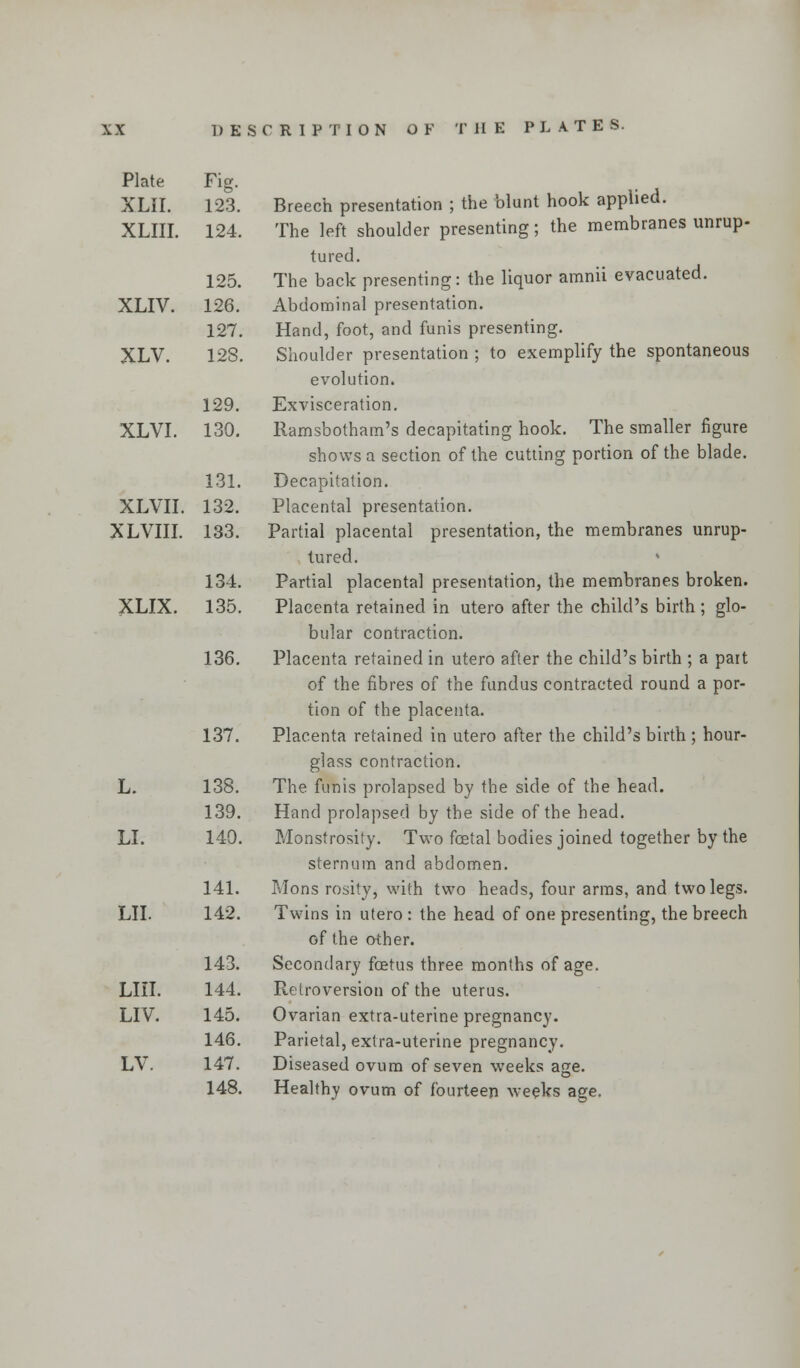 Plate Fig. XLII. 123. XLIII. 124. 125. XLIV. 126. 127. XLV. 128. 129. XLVI. 130. 131. XLVII. 132. XLVIII. 133. 134. XLIX. 135. 136. 137. L. 138. 139. LI. 140. 141. LII. 142. 143. LIII. 144. LIV. 145. 146. LV. 147. 148. Breech presentation ; the blunt hook applied. The left shoulder presenting; the membranes unrup- tured. The back presenting: the liquor amnii evacuated. Abdominal presentation. Hand, foot, and funis presenting. Shoulder presentation ; to exemplify the spontaneous evolution. Exvisceration. Ramsbotham's decapitating hook. The smaller figure shows a section of the cutting portion of the blade. Decapitation. Placental presentation. Partial placental presentation, the membranes unrup- tured. Partial placenta] presentation, the membranes broken. Placenta retained in utero after the child's birth ; glo- bular contraction. Placenta retained in utero after the child's birth ; a part of the fibres of the fundus contracted round a por- tion of the placenta. Placenta retained in utero after the child's birth ; hour- glass contraction. The funis prolapsed by the side of the head. Hand prolapsed by the side of the head. Monstrosity. Two foetal bodies joined together by the sternum and abdomen. Mons rosity, with two heads, four arms, and two legs. Twins in utero : the head of one presenting, the breech of the other. Secondary foetus three months of age. Retroversion of the uterus. Ovarian extra-uterine pregnancy. Parietal, extra-uterine pregnancy. Diseased ovum of seven weeks age. Healthy ovum of fourteen weeks age.