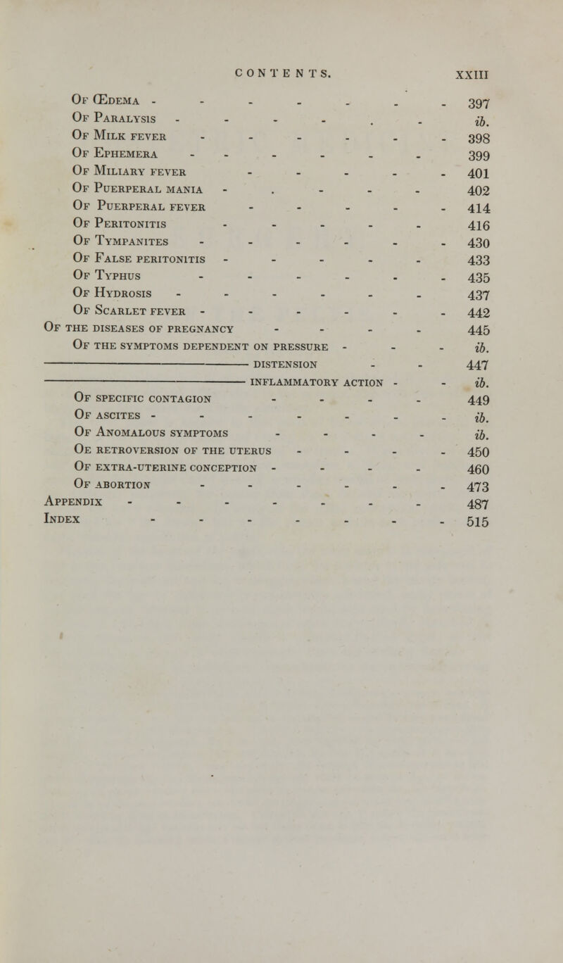 Of (Edema ----.__ 397 Of Paralysis - j^ Of Milk fever -.-.__ 393 Of Ephemera - - - . . 399 Of Miliary fever - - - . - 401 Of Puerperal mania ..... 402 Of Puerperal fever - - - . -414 Of Peritonitis ..... 416 Of Tympanites -.._.. 430 Of False peritonitis - 433 Of Typhus ----.. 435 Of Hydrosis ...... 437 Of Scarlet fever ---... 442 Of the diseases of pregnancy .... 445 Of the symptoms dependent on pressure ... jjt distension - - 447 ■ INFLAMMATORY ACTION - - lb. OF SPECIFIC CONTAGION .... 449 Of ascites ------- %b. Of Anomalous symptoms .... jj# Oe retroversion of the uterus - - - . 450 Of extra-uterine conception .... 450 Of abortion ...... 473 Appendix ....... 437 Index ------- 515