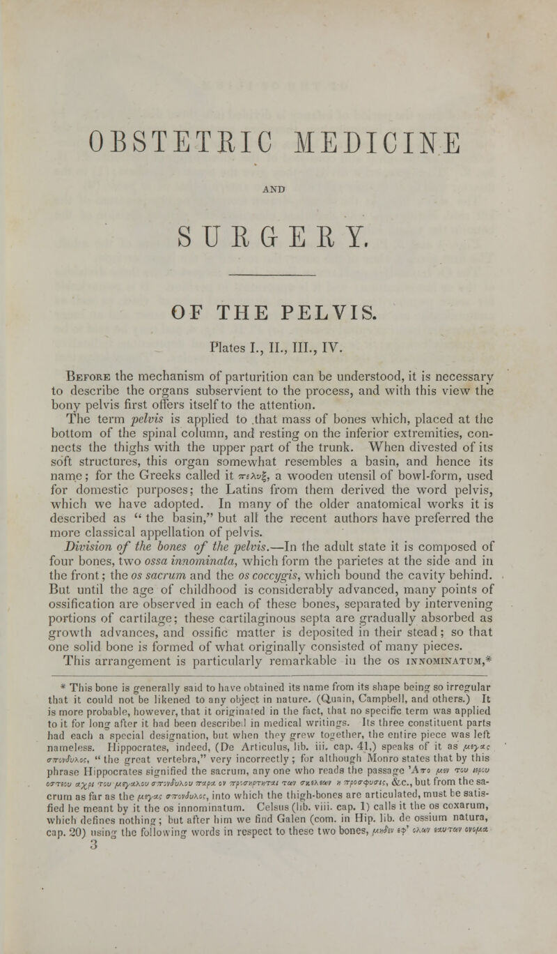 OBSTETRIC MEDICINE AND SURGERY. OF THE PELVIS. Plates I., II., III., IV. Before the mechanism of parturition can be understood, it is necessary to describe the organs subservient to the process, and with this view the bony pelvis first offers itself to the attention. The term pelvis is applied to .that mass of bones which, placed at the bottom of the spinal column, and resting on the inferior extremities, con- nects the thighs with the upper part of the trunk. When divested of its soft structures, this organ somewhat resembles a basin, and hence its name; for the Greeks called it veXvl, a wooden utensil of bowl-form, used for domestic purposes; the Latins from them derived the word pelvis, which we have adopted. In many of the older anatomical works it is described as  the basin, but all the recent authors have preferred the more classical appellation of pelvis. Division of the bones of the pelvis.—In the adult state it is composed of four bones, two ossa innominata, which form the parietes at the side and in the front; the os sacrum and the os coccygis, which bound the cavity behind. But until the age of childhood is considerably advanced, many points of ossification are observed in each of these bones, separated by intervening portions of cartilage; these cartilaginous septa are gradually absorbed as growth advances, and ossific matter is deposited in their stead; so that one solid bone is formed of what originally consisted of many pieces. This arrangement is particularly remarkable in the os innominatum,* * This bone is generally said to have obtained its name from its shape being so irregular that it could not be likened to any object in nature. (Q.uain, Campbell, and others.) It is more probable, however, that it originated in the fact, that no specific term was applied to it for long after it had been describe 1 in medical writings. Its three constituent parts had each a special designation, but when thpy grew together, the entire piece was left nameless. Hippocrates, indeed, (De Articulus, lib. iii. cap. 41,) speaks of it as //«>«c o-7rc,v<?u\os,  the great vertebra, very incorrectly ; for although Monro states that by this phrase Hippocrates signified the sacrum, anyone who reads the passage 'Ato (a& tou mpw OiTTSSu typt T' jueyxxcu <r7TivS'vXov vapu. ov 7rp;<nipT>)T'Jt.i tuv ?x.ihwt n 7rpo<r<pv(ris, &c, but from the Sa- crum as far as the pry*; <T7rovJu\c;, into which the thigh-bones are articulated, must be satis- fied he meant by it the os innominatum. Celsus (lib. viii. cap. 1) calls it the os coxarum, which defines nothing; but after him we find Galen (com. in Hip. lib. de ossium natura, cap. 20) usin- the following words in respect to these two bones, ^v e?' ohm i«/w ov^x