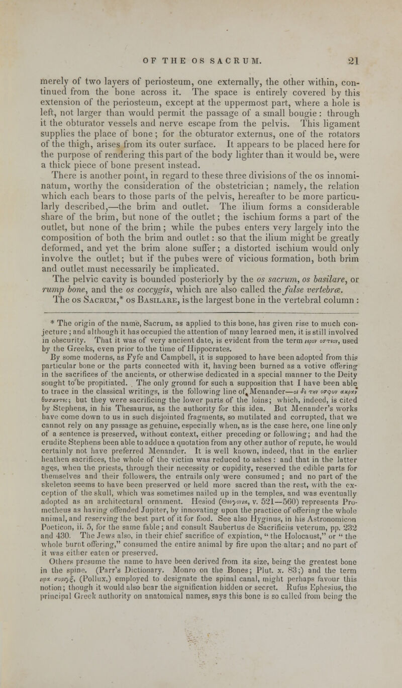 merely of two layers of periosteum, one externally, the other within, con- tinued from the bone across it. The space is entirely covered by this extension of the periosteum, except at the uppermost part, where a hole is left, not larger than would permit the passage of a small bougie : through it the obturator vessels and nerve escape from the pelvis. This ligament supplies the place of bone ; for the obturator externus, one of the rotators of the thigh, arises from its outer surface. It appears to be placed here for the purpose of rendering this part of the body lighter than it would be, were a thick piece of bone present instead. There is another point, in regard to these three divisions of the os innomi- natum, worthy the consideration of the obstetrician ; namely, the relation which each bears to those parts of the pelvis, hereafter to be more particu- larly described,—the brim and outlet. The ilium forms a considerable share of the brim, but none of the outlet; the ischium forms a part of the outlet, but none of the brim; while the pubes enters very largely into the composition of both the brim and outlet: so that the ilium might be greatly deformed, and yet the brim alone suffer; a distorted ischium would only involve the outlet; but if the pubes were of vicious formation, both brim and outlet must necessarily be implicated. The pelvic cavity is bounded posteriorly by the os sacrum, os basilare, or rump bone, and the os coccygis, which are also called the false vertebra. The os Sacrum,* os Basilare, is the largest bone in the vertebral column : * The origin of the name, Sacrum, as applied to this bone, has given rise to much con- jecture ; and although it has occupied the attention of many learned men, it is still involved in obscurity. That it was of very ancient date, is evident from the term upov oo-recv, used by the Greeks, even prior to the time of Hippocrates. By some moderns, as Fyfe and Campbell, it is supposed to have been adopted from this particular bone or the parts connected with it, having been burned as a votive offering in the sacrifices of the ancients, or otherwise dedicated in a special manner to the Deity sought to'be propitiated. The only ground for such a supposition that I have been able to trace in the classical writings, is the following line of^Menander—ot <fe t«v oo-qw etx.px* fluo-avTsc; but they were sacrificing the lower parts of the loins; which, indeed, is cited by Stephens, in his Thesaurus, as the authority for this idea. But Menander's works have come down to us in such disjointed fragments, so mutilated and corrupted, that we cannot rely on any passage as genuine, especially when, as is the case here, one line only of a sentence is preserved, without context, either preceding or following; and had the erudite Stephens been able to adduce a quotation from any other author of repute, he would certainly not have preferred Menander. It is well known, indeed, that in the earlier heathen sacrifices, the whole of the victim was reduced to ashes: and that in the latter ages, when the priests, through their necessity or cupidity, reserved the edible parts for themselves and their followers, the entrails only were consumed ; and no part of the skeleton seems to have been preserved or held more sacred than the rest, with the ex- ception of the skull, which was sometimes nailed up in the temples, and was eventually adopted as an architectural ornament. Hesiod (QMyovi*, v. 521—560) represents Pro- metheus as having offended Jupiter, by innovating upon the practice of offering the whole animal, and reserving the best part of it for food. See also Hyginus, in his Astronomicon Poeticon, ii. 5, for the same fable; and consult Saubertus de Sacrifices veterum, pp. 232 and 430. The Jews also, in their chief sacrifice of expiation,  the Holocaust, or  the whole burnt offering, consumed the entire animal by fire upon the altar; and no part of it was either eaten or preserved. Others presume the name to have been derived from its size, being the greatest bone in the spine. (Parr's Dictionary. Monro on the Bones; Plut. x. 83;) and the term /«o* trupry%, (Pollux,) employed to designate the spinal canal, might perhaps favour this notion; though it would also bear the signification hidden or secret. Rufus Ephesius, the principal Greek authority on anatomical names, says this bone is so called from being the