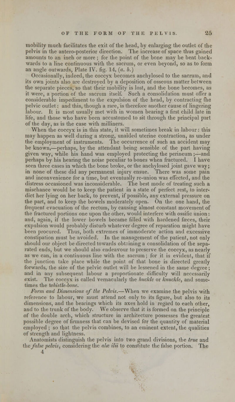 mobility much facilitates the exit of the head, by enlarging the outlet of the pelvis in the antero-posterior direction. The increase of space thus gained amounts to an inch or more ; for the point of the bone may be bent back- wards to a line continuous with the sacrum, or even beyond, so as to form an angle outwards, Plate IV. fig. 14, (a. b.) Occasionally, indeed, the coccyx becomes anchylosed to the sacrum, and its own joints also are destroyed by a deposition of osseous matter between the separate pieces, so that their mobility is lost, and the bone becomes, as it were, a portion of the sacrum itself. Such a consolidation must offer a considerable impediment to the expulsion of the head, by contracting fhe pelvic outlet: and this, though a rare, is therefore another cause of lingering labour. It is most usually met with in women bearing a first child late in life, and those who have been accustomed to sit through the principal part of the day, as is the case with milliners. When the coccyx is in this state, it will sometimes break in labour: this may happen as well during a strong, unaided uterine contraction, as under the employment of instruments. The occurrence of such an accident may be known,—perhaps, by the attendant being sensible of the part having given way, while his hand was employed protecting the perineum ;—and perhaps by his hearing the noise peculiar to bones when fractured. I have seen three cases in which the bone broke, or the anchylosed joint gave way; in none of these did any permanent injury ensue. There was some pain and inconvenience for a time, but eventually re-union was effected, and the distress occasioned was inconsiderable. The best mode of treating such a mischance would be to keep the patient in a state of perfect rest, to inter- dict her lying on her back, to prevent, if possible, any external pressure on the part, and to keep the bowels moderately open. On the one hand, the frequent evacuation of the rectum, by causing almost constant movement of the fractured portions one upon the other, would interfere with ossific union: and, again, if the lower bowels became filled with hardened faeces, their expulsion would probably disturb whatever degree of reparation might have been procured. Thus, both extremes of immoderate action and excessive constipation must be avoided. In the management of the patient, not only should our object be directed towards obtaining a consolidation of the sepa- rated ends, but we should also endeavour to preserve the coccyx, as nearly as we can, in a continuous line with the sacrum; for it is evident, that if the junction take place while the point of that bone is directed greatly forwards, the size of the pelvic outlet will be lessened in the same degree; and in any subsequent labour a proportionate difficulty will necessarily exist. The coccyx is called vernacularly the huckle or knuckle, and some- times the ivhistle-bone. Form and Dimensions of the Pelvis.—When we examine the pelvis with reference to labour, we must attend not only to its figure, but also to its dimensions, and the bearings which its axes hold in regard to each other, and to the trunk of the body. We observe that it is formed on the principle of the double arch, which structure in architecture possesses the greatest possible degree of firmness that can be devised for the quantity of material employed ; so that the pelvis combines, to an eminent extent, the qualities of strength and lightness. Anatomists distinguish the pelvis into two grand divisions, the true and ihe false pelvis^ considering the ales ilii to constitute the false portion. The 4