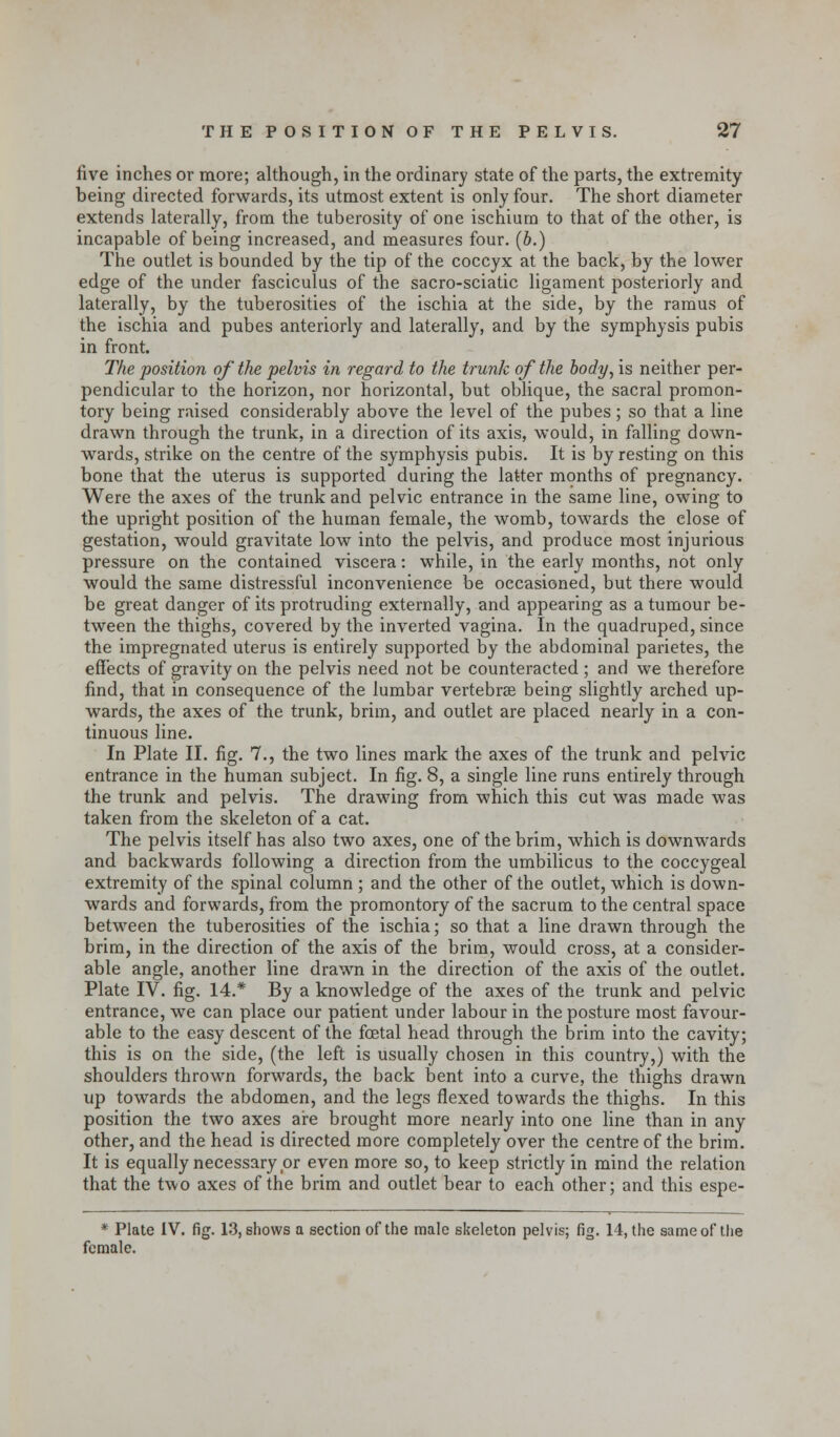 five inches or more; although, in the ordinary state of the parts, the extremity- being directed forwards, its utmost extent is only four. The short diameter extends laterally, from the tuberosity of one ischium to that of the other, is incapable of being increased, and measures four. (6.) The outlet is bounded by the tip of the coccyx at the back, by the lower edge of the under fasciculus of the sacro-sciatic ligament posteriorly and laterally, by the tuberosities of the ischia at the side, by the ramus of the ischia and pubes anteriorly and laterally, and by the symphysis pubis in front. The position of the pelvis in regard to the trunk of the body, is neither per- pendicular to the horizon, nor horizontal, but oblique, the sacral promon- tory being raised considerably above the level of the pubes ; so that a line drawn through the trunk, in a direction of its axis, would, in falling down- wards, strike on the centre of the symphysis pubis. It is by resting on this bone that the uterus is supported during the latter months of pregnancy. Were the axes of the trunk and pelvic entrance in the same line, owing to the upright position of the human female, the womb, towards the close of gestation, would gravitate low into the pelvis, and produce most injurious pressure on the contained viscera: while, in the early months, not only would the same distressful inconvenience be occasioned, but there would be great danger of its protruding externally, and appearing as a tumour be- tween the thighs, covered by the inverted vagina. In the quadruped, since the impregnated uterus is entirely supported by the abdominal parietes, the effects of gravity on the pelvis need not be counteracted ; and we therefore find, that in consequence of the lumbar vertebras being slightly arched up- wards, the axes of the trunk, brim, and outlet are placed nearly in a con- tinuous line. In Plate II. fig. 7., the two lines mark the axes of the trunk and pelvic entrance in the human subject. In fig. 8, a single line runs entirely through the trunk and pelvis. The drawing from which this cut was made was taken from the skeleton of a cat. The pelvis itself has also two axes, one of the brim, which is downwards and backwards following a direction from the umbilicus to the coccygeal extremity of the spinal column ; and the other of the outlet, which is down- wards and forwards, from the promontory of the sacrum to the central space between the tuberosities of the ischia; so that a line drawn through the brim, in the direction of the axis of the brim, would cross, at a consider- able angle, another line drawn in the direction of the axis of the outlet. Plate IV. fig. 14.* By a knowledge of the axes of the trunk and pelvic entrance, we can place our patient under labour in the posture most favour- able to the easy descent of the foetal head through the brim into the cavity; this is on the side, (the left is usually chosen in this country,) with the shoulders thrown forwards, the back bent into a curve, the thighs drawn up towards the abdomen, and the legs flexed towards the thighs. In this position the two axes aire brought more nearly into one line than in any other, and the head is directed more completely over the centre of the brim. It is equally necessary or even more so, to keep strictly in mind the relation that the two axes of the brim and outlet bear to each other; and this espe- * Plate IV. fig. 13, shows a section of the male skeleton pelvis; fig. 14, the same of the female.