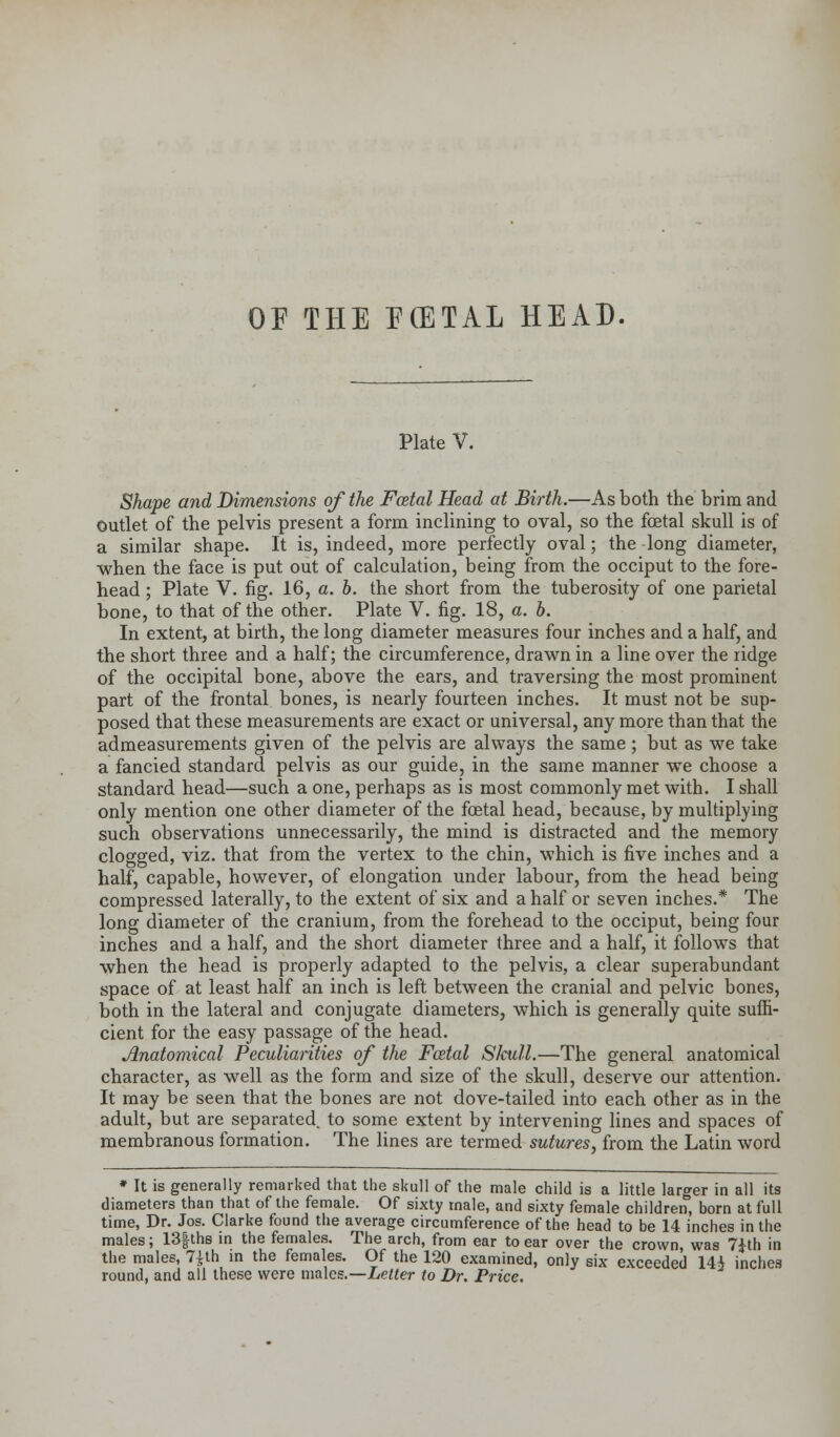 OF THE ECETAL HEAD. Plate V. Shape and Dimensions of the Fatal Head at Birth.—As both the brim and Outlet of the pelvis present a form inclining to oval, so the foetal skull is of a similar shape. It is, indeed, more perfectly oval; the long diameter, when the face is put out of calculation, being from the occiput to the fore- head ; Plate V. fig. 16, a. b. the short from the tuberosity of one parietal bone, to that of the other. Plate V. fig. 18, a. b. In extent, at birth, the long diameter measures four inches and a half, and the short three and a half; the circumference, drawn in a line over the ridge of the occipital bone, above the ears, and traversing the most prominent part of the frontal bones, is nearly fourteen inches. It must not be sup- posed that these measurements are exact or universal, any more than that the admeasurements given of the pelvis are always the same; but as we take a fancied standard pelvis as our guide, in the same manner we choose a standard head—such a one, perhaps as is most commonly met with. I shall only mention one other diameter of the foetal head, because, by multiplying such observations unnecessarily, the mind is distracted and the memory clogged, viz. that from the vertex to the chin, which is five inches and a half, capable, however, of elongation under labour, from the head being compressed laterally, to the extent of six and a half or seven inches.* The long diameter of the cranium, from the forehead to the occiput, being four inches and a half, and the short diameter three and a half, it follows that when the head is properly adapted to the pelvis, a clear superabundant space of at least half an inch is left between the cranial and pelvic bones, both in the lateral and conjugate diameters, which is generally quite suffi- cient for the easy passage of the head. Anatomical Peculiarities of the Fatal SIcull.—The general anatomical character, as well as the form and size of the skull, deserve our attention. It may be seen that the bones are not dove-tailed into each other as in the adult, but are separated, to some extent by intervening lines and spaces of membranous formation. The lines are termed sutures, from the Latin word * It is generally remarked that the skull of the male child is a little larger in all its diameters than that of the female. Of sixty male, and sixty female children, born at full time, Dr. Jos. Clarke found the average circumference of the head to be 14 inches in the males; 13f ths in the females. The arch, from ear to ear over the crown, was 7ith in the males, 7^th in the females. Of the 120 examined, only six exceeded 14i inches round, and all these were males.—Letter to Dr. Price.