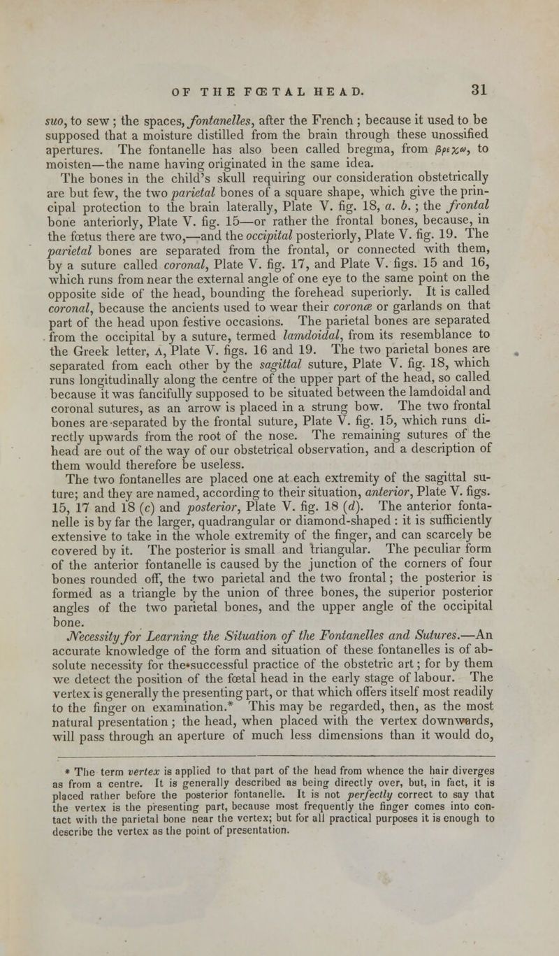 suo, to sew ; the spaces, fontanelles, after the French ; because it used to be supposed that a moisture distilled from the brain through these unossified apertures. The fontanelle has also been called bregma, from fZpex*>, to moisten—the name having originated in the same idea. The bones in the child's skull requiring our consideration obstetrically are but few, the two parietal bones of a square shape, which give the prin- cipal protection to the brain laterally, Plate V. fig. 18, a. b.; the frontal bone anteriorly, Plate V. fig. 15—or rather the frontal bones, because, in the foetus there are two,—and the occipital posteriorly, Plate V. fig. 19. The parietal bones are separated from the frontal, or connected with them, by a suture called coronal, Plate V. fig. 17, and Plate V. figs. 15 and 16, which runs from near the external angle of one eye to the same point on the opposite side of the head, bounding the forehead superiorly. It is called coronal, because the ancients used to wear their coronce or garlands on that part of the head upon festive occasions. The parietal bones are separated from the occipital by a suture, termed lamdoidal, from its resemblance to the Greek letter, A, Plate V. figs. 16 and 19. The two parietal bones are separated from each other by the sagittal suture, Plate V. fig. 18, which runs longitudinally along the centre of the upper part of the head, so called because it was fancifully supposed to be situated between the lamdoidal and coronal sutures, as an arrow is placed in a strung bow. The two frontal bones are separated by the frontal suture, Plate V. fig. 15, which runs di- rectly upwards from the root of the nose. The remaining sutures of the head are out of the way of our obstetrical observation, and a description of them would therefore be useless. The two fontanelles are placed one at each extremity of the sagittal su- ture; and they are named, according to their situation, anterior, Plate V. figs. 15, 17 and 18 (c) and posterior, Plate V. fig. 18 (d). The anterior fonta- nelle is by far the larger, quadrangular or diamond-shaped : it is sufficiently extensive to take in the whole extremity of the finger, and can scarcely be covered by it. The posterior is small and triangular. The peculiar form of the anterior fontanelle is caused by the junction of the corners of four bones rounded off, the two parietal and the two frontal; the posterior is formed as a triangle by the union of three bones, the superior posterior angles of the two parietal bones, and the upper angle of the occipital bone. Necessity for Learning the Situation of the Fontanelles and Sutures.—An accurate knowledge of the form and situation of these fontanelles is of ab- solute necessity for the»successful practice of the obstetric art; for by them we detect the position of the foetal head in the early stage of labour. The vertex is generally the presenting part, or that which offers itself most readily to the finger on examination.* This may be regarded, then, as the most natural presentation; the head, when placed with the vertex downwards, will pass through an aperture of much less dimensions than it would do, * The term vertex is applied to that part of the head from whence the hair diverges as from a centre. It is generally described as being directly over, but, in fact, it is placed rather before the posterior fontanelle. It is not perfectly correct to say that the vertex is the presenting part, because most frequently the ringer comes into con- tact with the parietal bone near the vertex; but for all practical purposes it is enough to describe the vertex as the point of presentation.