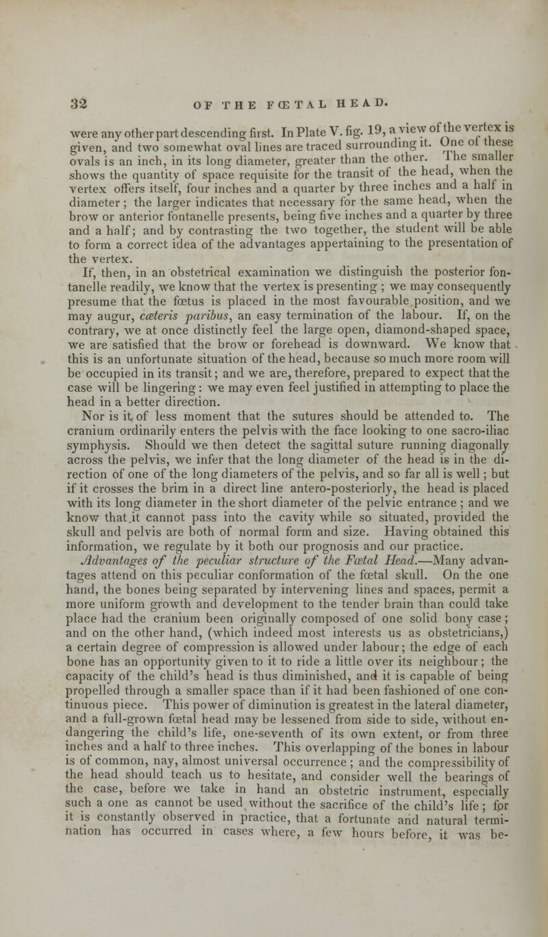 gn ovals ^ shows the quantity of space requisite for the transit of the head, when the vertex offers itself, four inches and a quarter by three inches and a half in diameter; the larger indicates that necessary for the same head, when the brow or anterior fontanelle presents, being five inches and a quarter by three and a half; and by contrasting the two together, the student will be able to form a correct idea of the advantages appertaining to the presentation of the vertex. If, then, in an obstetrical examination we distinguish the posterior fon- tanelle readily, we know that the vertex is presenting ; we may consequently presume that the foetus is placed in the most favourable position, and we may augur, cceteris paribus, an easy termination of the labour. If, on the contrary, we at once distinctly feel the large open, diamond-shaped space, we are satisfied that the brow or forehead is downward. We know that this is an unfortunate situation of the head, because so much more room will be occupied in its transit; and we are, therefore, prepared to expect that the case will be lingering: we may even feel justified in attempting to place the head in a better direction. Nor is it of less moment that the sutures should be attended to. The cranium ordinarily enters the pelvis with the face looking to one sacro-iliac symphysis. Should we then detect the sagittal suture running diagonally across the pelvis, we infer that the long diameter of the head is in the di- rection of one of the long diameters of the pelvis, and so far all is well; but if it crosses the brim in a direct line antero-posteriorly, the head is placed with its long diameter in the short diameter of the pelvic entrance ; and we know that.it cannot pass into the cavity while so situated, provided the skull and pelvis are both of normal form and size. Having obtained this information, we regulate by it both our prognosis and our practice. Advantages of the peculiar structure of the Fcetal Head.—Many advan- tages attend on this peculiar conformation of the fcetal skull. On the one hand, the bones being separated by intervening lines and spaces, permit a more uniform growth and development to the tender brain than could take place had the cranium been originally composed of one solid bony case; and on the other hand, (which indeed most interests us as obstetricians,) a certain degree of compression is allowed under labour; the edge of each bone has an opportunity given to it to ride a little over its neighbour; the capacity of the child's head is thus diminished, and it is capable of being propelled through a smaller space than if it had been fashioned of one con- tinuous piece. This power of diminution is greatest in the lateral diameter, and a full-grown foetal head may be lessened from side to side, without en- dangering the child's life, one-seventh of its own extent, or from three inches and a half to three inches. This overlapping of the bones in labour is of common, nay, almost universal occurrence ; and the compressibility of the head should teach us to hesitate, and consider well the bearings of the case, before we take in hand an obstetric instrument, especially such a one as cannot be used without the sacrifice of the child's life ; for it is constantly observed in practice, that a fortunate and natural termi- nation has occurred in cases where, a few hours before it was be-