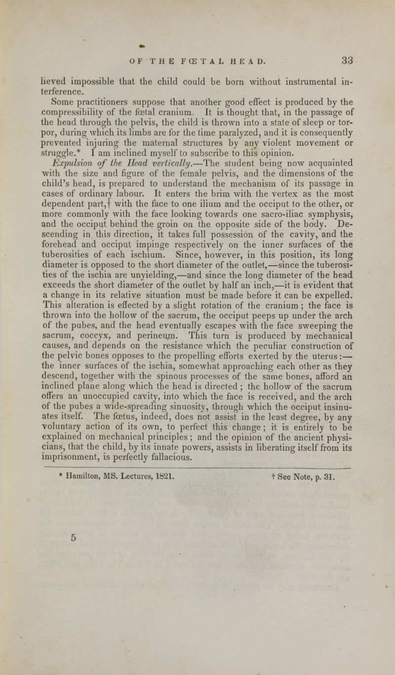 lieved impossible that the child could be born without instrumental in- terference. Some practitioners suppose that another good effect is produced by the compressibility of the fcetal cranium. It is thought that, in the passage of the head through the pelvis, the child is thrown into a state of sleep or tor- por, during which its limbs are for the time paralyzed, and it is consequently prevented injuring the maternal structures by any violent movement or struggle.* I am inclined myself to subscribe to this opinion. Expulsion of the Head vertically.—The student being now acquainted with the size and figure of the female pelvis, and the dimensions of the child's head, is prepared to understand the mechanism of its passage in cases of ordinary labour. It enters the brim with the vertex as the most dependent part,f with the face to one ilium and the occiput to the other, or more commonly with the face looking towards one sacro-iliac symphysis, and the occiput behind the groin on the opposite side of the body. De- scending in this direction, it takes full possession of the cavity, and the forehead and occiput impinge respectively on the inner surfaces of the tuberosities of each ischium. Since, however, in this position, its long diameter is opposed to the short diameter of the outlet,—since the tuberosi- ties of the ischia are unyielding,—and since the long diameter of the head exceeds the short diameter of the outlet by half an inch,—it is evident that a change in its relative situation must be made before it can be expelled. This alteration is effected by a slight rotation of the cranium ; the face is thrown into the hollow of the sacrum, the occiput peeps up under the arch of the pubes, and the head eventually escapes with the face sweeping the sacrum, coccyx, and perineum. This turn is produced by mechanical causes, and depends on the resistance which the peculiar construction of the pelvic bones opposes to the propelling efforts exerted by the uterus:— the inner surfaces of the ischia, somewhat approaching each other as they descend, together with the spinous processes of the same bones, afford an inclined plane along which the head is directed ; the hollow of the sacrum offers an unoccupied cavity, into which the face is received, and the arch of the pubes a wide-spreading sinuosity, through which the occiput insinu- ates itself. The foetus, indeed, does not assist in the least degree, by any voluntary action of its own, to perfect this change ; it is entirely to be explained on mechanical principles ; and the opinion of the ancient physi- cians, that the child, by its innate powers, assists in liberating itself from its imprisonment, is perfectly fallacious.