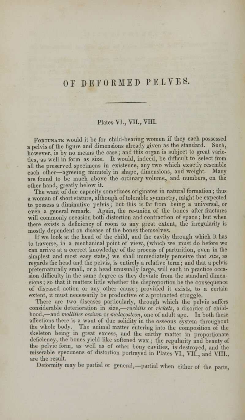 OF DEFORMED PELVES. Plates VI., VIL, VIII. Fortunate would it be for child-bearing women if they each possessed a pelvis of the figure and dimensions already given as the standard. Such, however, is by no means the case; and this organ is subject to great varie- ties, as well in form as size. It would, indeed, be difficult to select from all the preserved specimens in existence, any two which exactly resemble each other—agreeing minutely in shape, dimensions, and weight. Many are found to be much above the ordinary volume, and numbers, on the other hand, greatly below it. The want of due capacity sometimes originates in natural formation; thus- a woman of short stature, although of tolerable symmetry, might be expected to possess a diminutive pelvis; but this is far from being a universal, or even a general remark. Again, the re-union of the bones after fractures will commonly occasion both distortion and contraction of space ; but when there exists a deficiency of room to any great extent, the irregularity is mostly dependent on disease of the bones themselves. If we look at the head of the child, and the cavity through which it has to traverse, in a mechanical point of view, (which we must do before we can arrive at a correct knowledge of the process of parturition, even in the simplest and most easy state,) we shall immediately perceive that size, as regards the head and the pelvis, is entirely a relative term; and that a pelvis preternaturally small, or a head unusually large, will each in practice occa- sion difficulty in the same degree as they deviate from the standard dimen- sions ; so that it matters little whether the disproportion be the consequence of diseased action or any other cause ; provided it exists, to a certain extent, it must necessarily be productive of a protracted struggle. There are two diseases particularly, through which the pelvis suffers considerable deterioration in size,—rachitis or rickets, a disorder of child- hood,—and mollities ossium or malacosteon, one of adult age. In both these affections there is a want of due solidity in the osseous system throughout the whole body. The animal matter entering into the composition of the skeleton being in great excess, and the earthy matter in proportionate deficiency, the bones yield like softened wax ; the regularity and beauty of the pelvic form, as well as of other bony cavities, is destroyed, and the miserable specimens of distortion portrayed in Plates VI., VII., and VIII., are the result. Deformity may be partial or general,—partial when either of the parts,