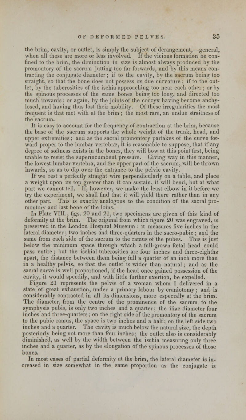 the brim, cavity, or outlet, is simply the subject of derangement,—general, when all these are more or less involved. If the vicious formation be con- fined to the brim, the diminution in size is almost always produced by the promontory of the sacrum jutting too far forwards, and by this means con- tracting the conjugate diameter; if to the cavity, by the sacrum being too straight, so that the bone does not possess its due curvature ; if to the out- let, by the tuberosities of the ischia approaching too near each other; or by the spinous processes of the same bones being too long, and directed too much inwards ; or again, by the joints of the coccyx having become anchy- losed, and having thus lost their mobility. Of these irregularities the most frequent is that met with at the brim ; the most rare, an undue straitness of the sacrum. It is easy to account for the frequency of contraction at the brim, because the base of the sacrum supports the wmole weight of the trunk, head, and upper extremities; and as the sacral promontory partakes of the curve for- ward proper to the lumbar vertebrae, it is reasonable to suppose, that if any degree of softness exists in the bones, they will bow at this point first, being unable to resist the superincumbent pressure. Giving way in this manner, the lowest lumbar vertebra, and the upper part of the sacrum, will be thrown inwards, so as to dip over the entrance to the pelvic cavity. If we rest a perfectly straight wire perpendicularly on a table, and place a weight upon its top greater than it can sustain, it will bend, but at what part we cannot tell. If, however, we make the least elbow in it before we try the experiment, we shall find that it will yield there rather than in any other part. This is exactly analogous to the condition of the sacral pro- montory and last bone of the loins. In Plate VIII., figs. 20 and 21, two specimens are given of this kind of deformity at the brim. The original from which figure 20 was engraved, is preserved in the London Hospital Museum : it measures five inches in the lateral diameter; two inches and three-quarters in the sacro-pubic ; and the same from each side of the sacrum to the ramus of the pubes. This is just below the minimum space through which a full-grown foetal head could pass entire; but the ischial tuberosities are four inches and three-eighths apart, the distance between them being full a quarter of an inch more than in a healthy pelvis, so that the outlet is wider than natural; and as the sacral curve is well proportioned, if the head once gained possession of the cavity, it would speedily, and with little further exertion, be expelled. Figure 21 represents the pelvis of a woman whom I delivered in a state of great exhaustion, under a primary labour by craniotomy; and is considerably contracted in all its dimensions, more especially at the brim. The diameter, from the centre of the prominence of the sacrum to the symphysis pubis, is only two inches and a quarter; the iliac diameter four inches and three-quarters; on the right side of the promontory of the sacrum to the pubic ramus, the space is two inches and a half; on the left side two inches and a quarter. The cavity is much below the natural size, the depth posteriorly being not more than four inches; the outlet also is considerably diminished, as well by the width between the ischia measuring only three inches and a quarter, as by the elongation of the spinous processes of those bones. In most cases of partial deformity at the brim, the lateral diameter is in- creased in size somewhat in the same proportion as the conjugate is