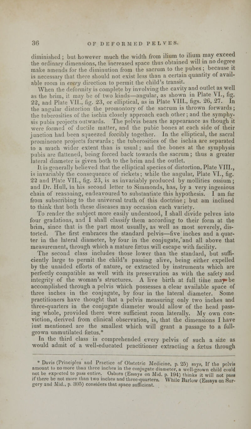 diminished ; but however much the width from ilium to ilium may exceed the ordinary dimensions, the increased space thus obtained will in no degree make amends for the diminution from the sacrum to the pubes; because it is necessary that there should not exist less than a certain quantity of avail- able room in every direction to permit the child's transit. When the deformity is complete by involving the cavity and outlet as well as the brim, it may be of two kinds—angular, as shown in Plate VI., fig. 22, and Plate VII., fig. 23, or elliptical, as in Plate VIII., figs. 26, 27. In the angular distortion the promontory of the sacrum is thrown forwards; the tuberosities of the ischia closely approach each other; and the symphy- sis pubis projects outwards. The pelvis bears the appearance as though it were formed of ductile matter, and the pubic bones at each side of their junction had been squeezed forcibly together. In the elliptical, the sacral prominence projects forwards; the tuberosities of the ischia are separated to a much wider extent than is usual; and the bones at the symphisis pubis are flattened, being forced back towards the sacrum; thus a greater lateral diameter is given both to the brim and the outlet. It is generally believed that the elliptical species of distortion, Plate VITL, is invariably the consequence of rickets; while the angular, Plate VI., fig. 22 and Plate VII., fig. 23, is as invariably produced by mollities ossium; and Dr. Hull, in his second letter to Simmonds, has, by a very ingenious chain of reasoning, endeavoured \o substantiate this hypothesis. I am far from subscribing to the universal truth of this doctrine ; but am inclined to think that both these diseases may occasion each variety. To render the subject more easily understood, I shall divide pelves into four gradations, and I shall classify them according to their form at the brim, since that is the part most usually, as well as most severely, dis- torted. The first embraces the standard pelvis—five inches and a quar- ter in the lateral diameter, by four in the conjugate,'and all above that measurement, through which a mature foetus will escape with facility. The second class includes those lower than the standard, but suffi- ciently large to permit the child's passing alive, being either expelled by the unaided efforts of nature, or extracted by instruments which are perfectly compatible as well with its preservation as with the safety and integrity of the woman's structures. A live birth at full time ma;p»be accomplished through a pelvis which possesses a clear available space of three inches in the conjugate, by four in the lateral diameter. Some practitioners have thought that a pelvis measuring only two inches and three-quarters in the conjugate diameter would allow of the head pass- ing whole, provided there were sufficient room laterally. My own con- viction, derived from clinical observation, is, that the dimensions I have iust mentioned are the smallest which will grant a passage to a full- grown unmutilated foetus.* In the third class is comprehended every pelvis of such a size as would admit of a well-educated practitioner extracting a foetus through * Davis (Principles and Practice of Obstetric Medicine, p. 25) says, If the pelvis amount to no more than three inches in the conjugate diameter, a well-grown child could not be expected to puss entire. Osborn (Essays on Mid. p. 194) thinks it will not pass if there be not more than two inches and three-quarters. While Barlow (Essays on Sur- gery and Mid., p. 805) considers that space sufficient.