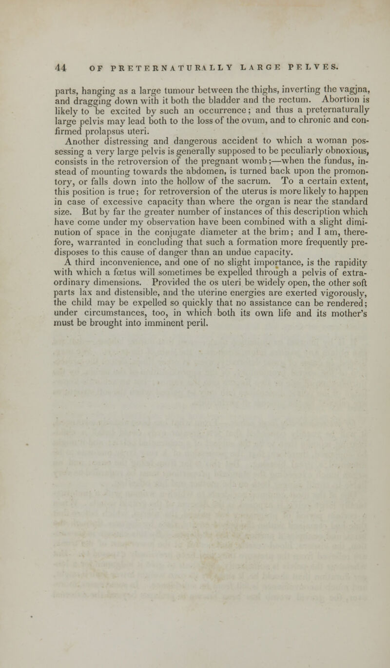 parts, hanging as a large tumour between the thighs, inverting the vagjna, and dragging down with it both the bladder and the rectum. Abortion is likely to be excited by such an occurrence; and thus a preternaturally large pelvis may lead both to the loss of the ovum, and to chronic and con- firmed prolapsus uteri. Another distressing and dangerous accident to which a woman pos- sessing a very large pelvis is generally supposed to be peculiarly obnoxious, consists in the retroversion of the pregnant womb;—when the fundus, in- stead of mounting towards the abdomen, is turned back upon the promon- tory, or falls down into the hollow of the sacrum. To a certain extent, this position is true; for retroversion of the uterus is more likely to happen in case of excessive capacity than where the organ is near the standard size. But by far the greater number of instances of this description which have come under my observation have been combined with a slight dimi- nution of space in the conjugate diameter at the brim; and I am, there- fore, warranted in concluding that such a formation more frequently pre- disposes to this cause of danger than an undue capacity. A third inconvenience, and one of no slight importance, is the rapidity with which a foetus will sometimes be expelled through a pelvis of extra- ordinary dimensions. Provided the os uteri be widely open, the other soft parts lax and distensible, and the uterine energies are exerted vigorously, the child may be expelled so quickly that no assistance can be rendered; under circumstances, too, in which both its own life and its mother's must be brought into imminent peril.