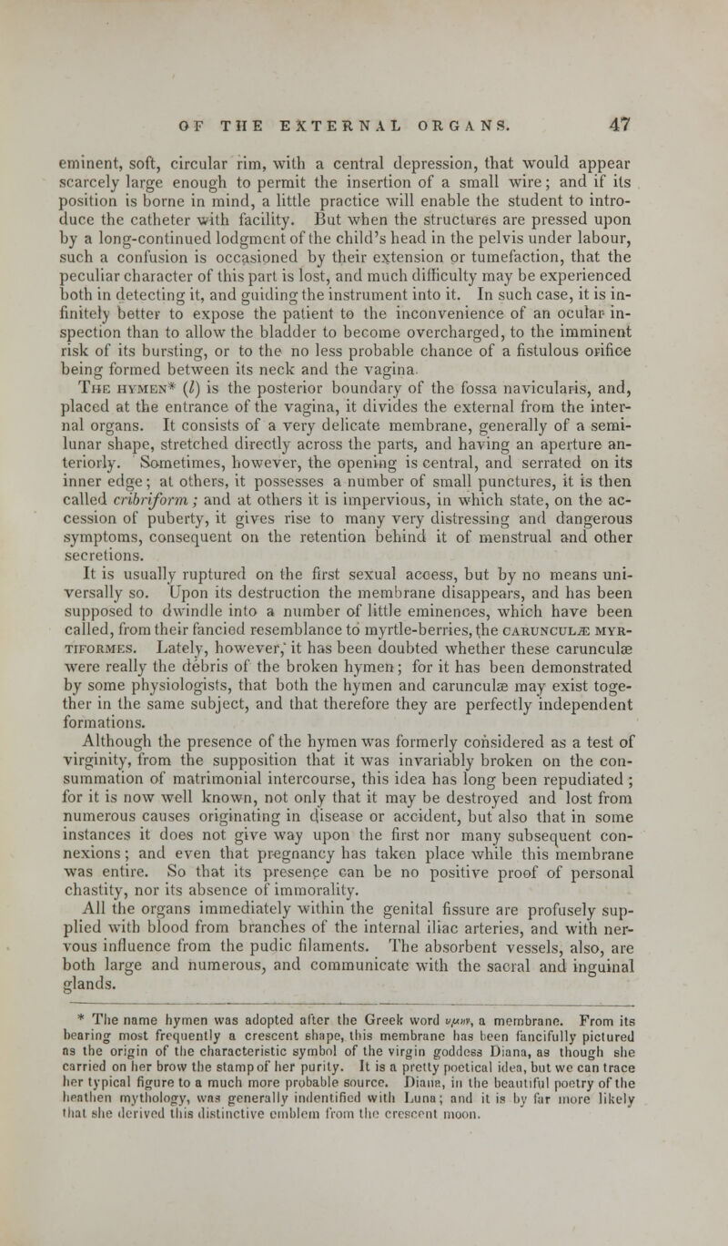 eminent, soft, circular rim, with a central depression, that would appear scarcely large enough to permit the insertion of a small wire; and if its position is borne in mind, a little practice will enable the student to intro- duce the catheter with facility. But when the structures are pressed upon by a long-continued lodgment of the child's head in the pelvis under labour, such a confusion is occasioned by their extension or tumefaction, that the peculiar character of this part is lost, and much difficulty may be experienced both in detecting it, and guiding the instrument into it. In such case, it is in- finitely better to expose the patient to the inconvenience of an ocular- in- spection than to allow the bladder to become overcharged, to the imminent risk of its bursting, or to the no less probable chance of a fistulous orifice being formed between its neck and the vagina. The hymen* (I) is the posterior boundary of the fossa navicularis, and, placed at the entrance of the vagina, it divides the external from the inter- nal organs. It consists of a very delicate membrane, generally of a semi- lunar shape, stretched directly across the parts, and having an aperture an- teriorly. Sometimes, however, the opening is central, and serrated on its inner edge; at others, it possesses a number of small punctures, it is then called cribriform; and at others it is impervious, in which state, on the ac- cession of puberty, it gives rise to many very distressing and dangerous symptoms, consequent on the retention behind it of menstrual and other secretions. It is usually ruptured on the first sexual access, but by no means uni- versally so. Upon its destruction the membrane disappears, and has been supposed to dwindle into a number of little eminences, which have been called, from their fancied resemblance to myrtle-berries, the cab.uncul.32 myr- tiformes. Lately, however, it has been doubted whether these carunculae were really the debris of the broken hymen; for it has been demonstrated by some physiologists, that both the hymen and carunculae may exist toge- ther in the same subject, and that therefore they are perfectly independent formations. Although the presence of the hymen was formerly considered as a test of virginity, from the supposition that it was invariably broken on the con- summation of matrimonial intercourse, this idea has long been repudiated ; for it is now well known, not only that it may be destroyed and lost from numerous causes originating in disease or accident, but also that in some instances it does not give way upon the first nor many subsequent con- nexions ; and even that pregnancy has taken place while this membrane was entire. So that its presence can be no positive proof of personal chastity, nor its absence of immorality. All the organs immediately within the genital fissure are profusely sup- plied with blood from branches of the internal iliac arteries, and with ner- vous influence from the pudic filaments. The absorbent vessels, also, are both large and numerous, and communicate with the sacral and inguinal glands. * The name hymen was adopted after the Greek word vynv, a membrane. From its bearing most frequently a crescent shape, this membrane has been fancifully pictured as the origin of the characteristic symbol of the virgin goddess Diana, as though she carried on her brow the stamp of her purity. It is a pretty poetical idea, but we can trace her typical figure to a much more probable source. Diana, in the beautiful poetry of the hpathen mythology, was generally indentified with Luna; and it is by far more likely that she derived this distinctive emblem from the crescent moon.