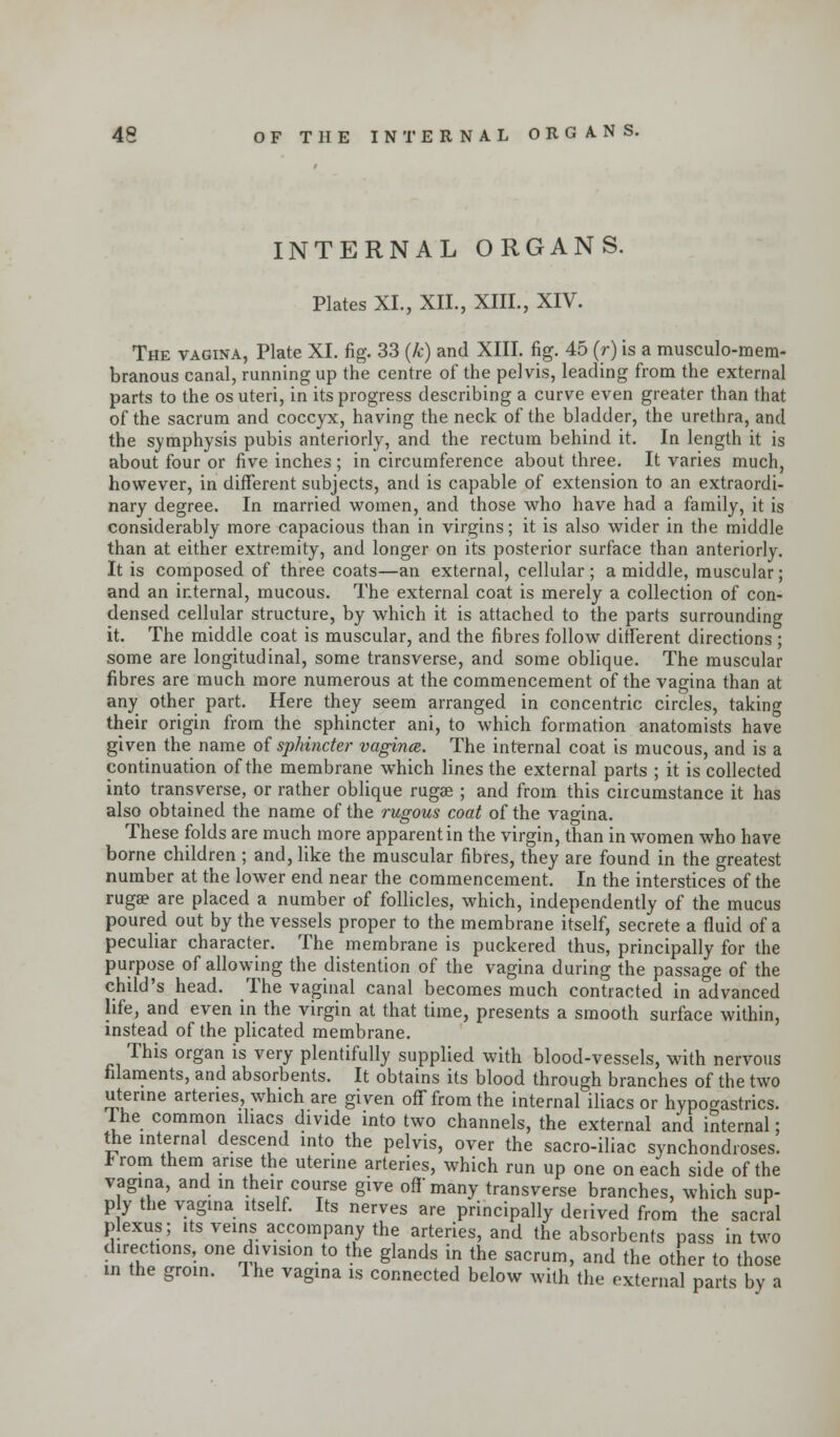 INTERNAL ORGANS. Plates XL, XII., XIII., XIV. The vagina, Plate XI. fig. 33 (k) and XIII. fig. 45 (r) is a musculo-mem- branous canal, running up the centre of the pelvis, leading from the external parts to the os uteri, in its progress describing a curve even greater than that of the sacrum and coccyx, having the neck of the bladder, the urethra, and the symphysis pubis anteriorly, and the rectum behind it. In length it is about four or five inches ; in circumference about three. It varies much, however, in different subjects, and is capable of extension to an extraordi- nary degree. In married women, and those who have had a family, it is considerably more capacious than in virgins; it is also wider in the middle than at either extremity, and longer on its posterior surface than anteriorly. It is composed of three coats—an external, cellular; a middle, muscular; and an internal, mucous. The external coat is merely a collection of con- densed cellular structure, by which it is attached to the parts surrounding it. The middle coat is muscular, and the fibres follow different directions ; some are longitudinal, some transverse, and some oblique. The muscular fibres are much more numerous at the commencement of the vagina than at any other part. Here they seem arranged in concentric circles, taking their origin from the sphincter ani, to which formation anatomists have given the name of sphincter vagince. The internal coat is mucous, and is a continuation of the membrane which lines the external parts ; it is collected into transverse, or rather oblique rugse ; and from this circumstance it has also obtained the name of the rugous coat of the vagina. These folds are much more apparent in the virgin, than in women who have borne children ; and, like the muscular fibres, they are found in the greatest number at the lower end near the commencement. In the interstices of the ruga? are placed a number of follicles, which, independently of the mucus poured out by the vessels proper to the membrane itself, secrete a fluid of a peculiar character. The membrane is puckered thus, principally for the purpose of allowing the distention of the vagina during the passage of the child's head. The vaginal canal becomes much contracted in advanced life, and even in the virgin at that time, presents a smooth surface within, instead of the plicated membrane. This organ is very plentifully supplied with blood-vessels, with nervous filaments, and absorbents. It obtains its blood through branches of the two uterine arteries, which are given off from the internal iliacs or hypogastrics. Ihe common diacs divide into two channels, the external and internal; the internal descend into the pelvis, over the sacro-iliac synchondroses. From them arise the uterine arteries, which run up one on each side of the vagina, and in their course give off many transverse branches, which sup- ply the vagina itself. Its nerves are principally derived from the sacral plexus; its veins accompany the arteries, and the absorbents pass in two directions, one division to the glands in the sacrum, and the other to those id the groin. Ihe vagina is connected below with the external parts by a