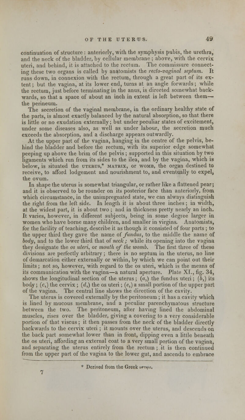 continuation of structure : anteriorly, with the symphysis pubis, the urethra, and the neck of the bladder, by cellular membrane ; above, with the cervix uteri, and behind, it is attached to the rectum. The commissure connect- ing these two organs is called by anatomists the recto-vaginal septum. It runs down, in connexion with the rectum, through a great part of its ex- tent; but the vagina, at its lower end, turns at an angle forwards; while the rectum, just before terminating in the anus, is directed somewhat back- wards, so that a space of about an inch in extent is left between them— the perineum. The secretion of the vaginal membrane, in the ordinary healthy state of the parts, is almost exactly balanced by the natural absorption, so that there is little or no exudation externally; but under peculiar states of excitement, under some diseases also, as well as under labour, the secretion much exceeds the absorption, and a discharge appears outwardly. At the upper part of the vagina, hanging in the centre of the pelvis, be- hind the bladder and before the rectum, with its superior edge somewhat peeping up above the brim of the pelvis ; supported in this situation by two ligaments which run from its sides to the ilea, and by the vagina, which is below, is situated the uterus,* matrix, or womb, the organ destined to receive, to afford lodgement and nourishment to, and eventually to expel, the ovum. In shape the uterus is somewhat triangular, or rather like a flattened pear; and it is observed to be rounder on its posterior face than anteriorly, from which circumstance, in the unimpregnated state, we can always distinguish the right from the left side. In length it is about three inches ; in width, at the widest part, it is about two ; and in thickness pretty nearly an inch. It varies, however, in different subjects, being in some degree larger in women who have borne many children, and smaller in virgins. Anatomists, for the facility of teaching, describe it as though it consisted of four parts ; to the upper third they gave the name of fundus, to the middle the name of body, and to the lower third that of neck ; while its opening into the vagina they designate the os uteri, or mouth of the womb. The first three of these divisions are perfectly arbitrary; there is no septum in the uterus, no line of demarcation either externally or within, by which we can point out their limits; not so, however, with regard to the os uteri, which is the means of its communication with the vagina—a natural aperture. Plate XL, fig. 34, shows the longitudinal section of the uterus; (a,) the fundus uteri; (b,) its body; (c,) the cervix ; (d,) the os uteri; (e,) a small portion of the upper part of the vagina. The central line shows the direction of the cavity. The uterus is covered externally by the peritoneum ; it has a cavity which is lined by mucous membrane, and a peculiar parenchymatous structure between the two. The peritoneum, after having lined the abdominal muscles, rises over the bladder, giving a covering to a very considerable portion of that viscus; it then passes from the neck of the bladder directly backwards to the cervix uteri; it mounts over the uterus, and descends on the back part somewhat lower than in front, dipping even a little beneath the os uteri, affording an external coat to a very small portion of the vagina, and separating the uterus entirely from the rectum ; it is then continued from the upper part of the vagina to the lower gut, and ascends to embrace * Derived from the Greek wry*.