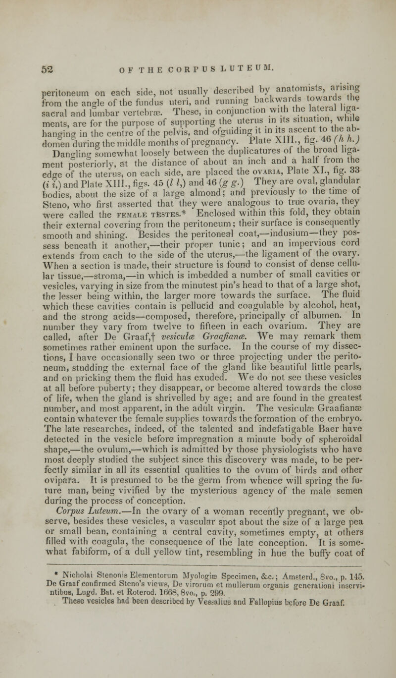 peritoneum on each side, not usually described by anatomists, arising from the angle of the fundus uteri, and running backwards towaids inc sacral and lumbar vertebrae. These, in conjunction with the lateral liga- ments, are for the purpose of supporting the uterus in its situation, while hanging in the centre of the pelvis, and ofguidingit in its; ascent to the ab- domen during the middle months of pregnancy. Plate XIII., hg. 40 (fih.j Dandling somewhat loosely between the duplicates of the broad liga- ment posteriorly, at the distance of about an inch and a half from the edge of the uterus, on each side, are placed the ovaria, 1 late XI., tig. 36 (i h and Plate XIII., figs. 45 (I /,) and 46 (g g.) They are oval, glandular bodies, about the size of a large almond; and previously to the time ot Steno, who first asserted that they were analogous to true ovaria, they were called the female testes.* Enclosed within this fold, they obtain their external covering from the peritoneum; their surface is consequently smooth and shining. Besides the peritoneal coat,—indusium—they pos- sess beneath it another,—their proper tunic; and an impervious cord extends from each to the side of the uterus,—the ligament of the ovary. When a section is made, their structure is found to consist of dense cellu- lar tissue,—stroma,—in which is imbedded a number of small cavities or vesicles, varying in size from the minutest pin's head to that of a large shot, the lesser being within, the larger more towards the surface. The fluid which these cavities contain is pellucid and coagulable by alcohol, heat, and the strong acids—composed, therefore, principally of albumen. In number they vary from twelve to fifteen in each ovarium. They are called, after De Graaf,f vesiculce Graafiance. We may remark them sometimes rather eminent upon the surface. In the course of my dissec- tions, I have occasionally seen two or three projecting under the perito- neum, studding the external face of the gland like beautiful little pearls, and on pricking them the fluid has exuded. We do not see these vesicles at all before puberty; they disappear, or become altered towards the close of life, when the gland is shrivelled by age; and are found in the greatest number, and most apparent, in the adult virgin. The vesieulas Graafianse contain whatever the female supplies towards the formation of the embryo. The late researches, indeed, of the talented and indefatigable Baer have detected in the vesicle before impregnation a minute body of spheroidal shape,—the ovulum,—which is admitted by those physiologists who have most deeply studied the subject since this discovery was made, to be per- fectly similar in all its essential qualities to the ovum of birds and other ovipafa. It is presumed to be the germ from whence will spring the fu- ture man, being vivified by the mysterious agency of the male semen during the process of conception. Corpus Luteum.—In the ovary of a woman recently pregnant, we ob- serve, besides these vesicles, a vascular spot about the size of a large pea or small bean, containing a central cavity, sometimes empty, at others filled with coagula, the consequence of the late conception. It is some- what fabiform, of a dull yellow tint, resembling in hue the buffy coat of * Nicholai Stenonis Elementorum Myologise Specimen, &c.; Amsterd., 8vo., p. 145. De Graaf confirmed Steno's views, De virorum et muliermn organis generation! inservi- ntibue, Lugd. Bat. et Roterod. 1668, 8vo., p. 299. These vesicles had been described by Vessalius and Fallopius before De Graaf.