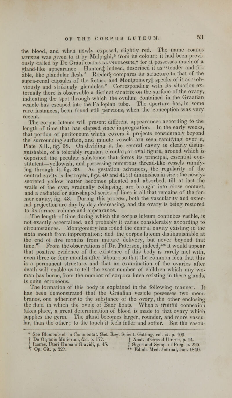 the blood, and when newly exposed, slightly red. The name corpus luteum was given to it by Malpighi,* from its colour; it had been previ- ously called by De Graaf corpus glandulosum,! for it possesses much of a gland-like appearance. Hunter,! indeed, described it as tender and fri- able, like glandular flesh. Rceder§ compares its structure to that of the supra-renal capsules of the foetus; and Montgomery|| speaks of it as ob- viously and strikingly glandulai\ Corresponding with its situation ex- ternally there is observable a distinct cicatrix on the surface of the ovary, indicating the spot through which the ovulum contained in the Graafian vesicle has escaped into the Fallopian tube. The aperture has, in some rare instances, been found still pervious* when the conception was very recent. The corpus luteum will present different appearances according to the length of time that has elapsed since impregnation. In the early weeks, that portion of peritoneum which covers it projects considerably beyond the surrounding surface, and minute vessels are seen ramifying over it, Plate XII., fig. 38. On dividing it, the central cavity is clearly distin- guishable, of a tolerably regular, circular} or oval figure, around which is deposited the peculiar substance that forms its principal, essential con- stituent—yellowish, and possessing numerous thread-like vessels ramify- ing through it, fig. 39. As gestation advances, the regularity of the central cavity is destroyed, figs. 40 and 41; it diminishes in size; the newly- secreted yellow matter becomes plicated and absorbed, till at last the walls of the cyst, gradually Collapsing, are brought into close contact, and a radiated or star-shaped series of lines is all that remains of the for- mer cavity, fig. 43. During this process, both the vascularity and exter- nal projection are day by day decreasing, and the ovary is being restored to its former volume and appearance. The length of time during which the corpus luteum continues visible, is not exactly ascertained, and probably it varies considerably according to circumstances. Montgomery has found the central cavity existing in the sixth month from impregnation; and the corpus luteum distinguishable at the end of five months from mature delivery, but never beyond that time.TI From the observations of Dr. Paterson, indeed,** it would appear that positive evidence of the existence of this body is rarely met with, even three or four months after labour; so that the common idea that this is a permanent structure, and that an examination of the ovaries after death will enable us to tell the exact number of children which any wo- man has borne, from the number of corpora lutea existing in these glands, is quite erroneous. The formation of this body is explained in the following manner. It has been demonstrated that the Graafian vesicle possesses two mem- branes, one adhering to the substance of the ovary, the other enclosing the fluid in which the ovule of Baer floats. When a fruitful connexion takes place, a great determination of blood is made to that ovary which supplies the germ. The gland becomes larger, rounder, and more vascu- lar, than the other; to the touch it feels fuller and softer. But the vascu- * See RlumenbHcli in Commentat. Soc. Reg. Scient. Gottino-. vol. ix. p. 109. t De Organis Mulierum, &c. p. 177. J Anat. of Gravid Uterus, p. 14. 5 Icones, Uteri Humani Gravidi, p. 45. || Signs and Symp. of Preg. p. 225. IT Op. Cit. p. 227. ** Edinb. Med. Journal, Jan. 1840.