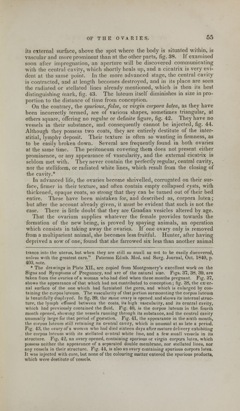 its external surface, above the spot where the body is situated within, is vascular and more prominent than at the other parts, fig. 38. If examined soon after impregnation, an aperture will be discovered communicating with the central cavity, which shortly heals up, and a cicatrix is very evi- dent at the same point. In the more advanced stage, the central cavity is contracted, and at length becomes destroyed, and in its place are seen the radiated or stellated lines already mentioned, which is then its best distinguishing mark, fig. 43. The luteum itself diminishes in size in pro- portion to the distance of time from conception. On the contrary, the spurious, false, or virgin corpora lutea, as they have been incorrectly termed, are of various shapes, sometimes triangular, at others square, offering no regular or definite figure, fig. 42. They have no vessels in their substance, and consequently cannot be injected, fig. 44. Although they possess two coats, they are entirely destitute of the inter- stitial, lymphy deposit. Their texture is often so wanting in firmness, as to be easily broken down. Several are frequently found in both ovaries at the same time. The peritoneum covering them does not present either prominenoe, or any appearance of vascularity, and the external cicatrix is seldom met with. They never contain the perfectly regular, central cavity, nor the stelliform, or radiated white lines, which result from the closing of the cavity.* In advanced life, the ovaries become shrivelled, corrugated on their sur- face, firmer in their texture, and often contain empty collapsed cysts, with thickened, opaque coats, so strong that they can be turned out of their bed. entire. These have been mistaken for, and described as, corpora lutea; but after the account already given, it must be evident that such is not the case. There is little doubt that they are Graafian vesicles altered by age. That the ovarium supplies whatever the female provides towards the formation of the new being, is proved by spaying animals, an operation which consists in taking away the ovaries. If one ovary only is removed from a multiparient animal, she becomes less fruitful. Hunter, after having deprived a sow of one, found that she farrowed six less than another animal trance into the uterus, but when they are still so small as not to be easily discovered, unless with the greatest care. Paterson Edinb. Med, and Surg. Journal, Oct. 1840, p. 403, note. * The drawings in Plate XII., are copied from Montgomery's excellent work on the Signs and Symptoms of Pregnancy, and are of the natural size. Figs. 37, 38, 39, are taken from ttie ovaries of a woman who had died when three months pregnant. Fig. 37, shows the appearance of that which had not contributed to conception; fig. 38, the exter- nal surface of the one which had furnished the germ, and which is enlarged by con- taining the corpus luteum. The vascularity of that portion surmounting the corpus luteum is beautifully displayed. In fi^. 39, the same ovary is opened, and shows its internal struc- ture, the lymph effused between the coats, its high vascularity, and its central cavity, which had previously contained the fluid. Fig. 40, is the corpus luteum in the fourth month opened, showing the vessels running through its substance, and the central cavity unusually large for that period of gestation. Fig. 41, the appearance in the sixth month, the corpus luteum still retaining its central cavity, which is unusual at so late a period. Fig. 43, the ovary of a womin who had died sixteen days after mature delivery exhibiting the corpus luteum with its stellated central white line, and a few small vessels in its structure. Fig. 42, an ovary opened, containing spurious or virgin corpora lutea, which possess neither the appearance of a separated double membrane, nor stellated lines, nor any vessels in their structure. Fig. 44, is also an ovary containing spurious corpora lutea. It was injected with care, but none of the colouring matter entered the spurious products, which were destitute of vessels.