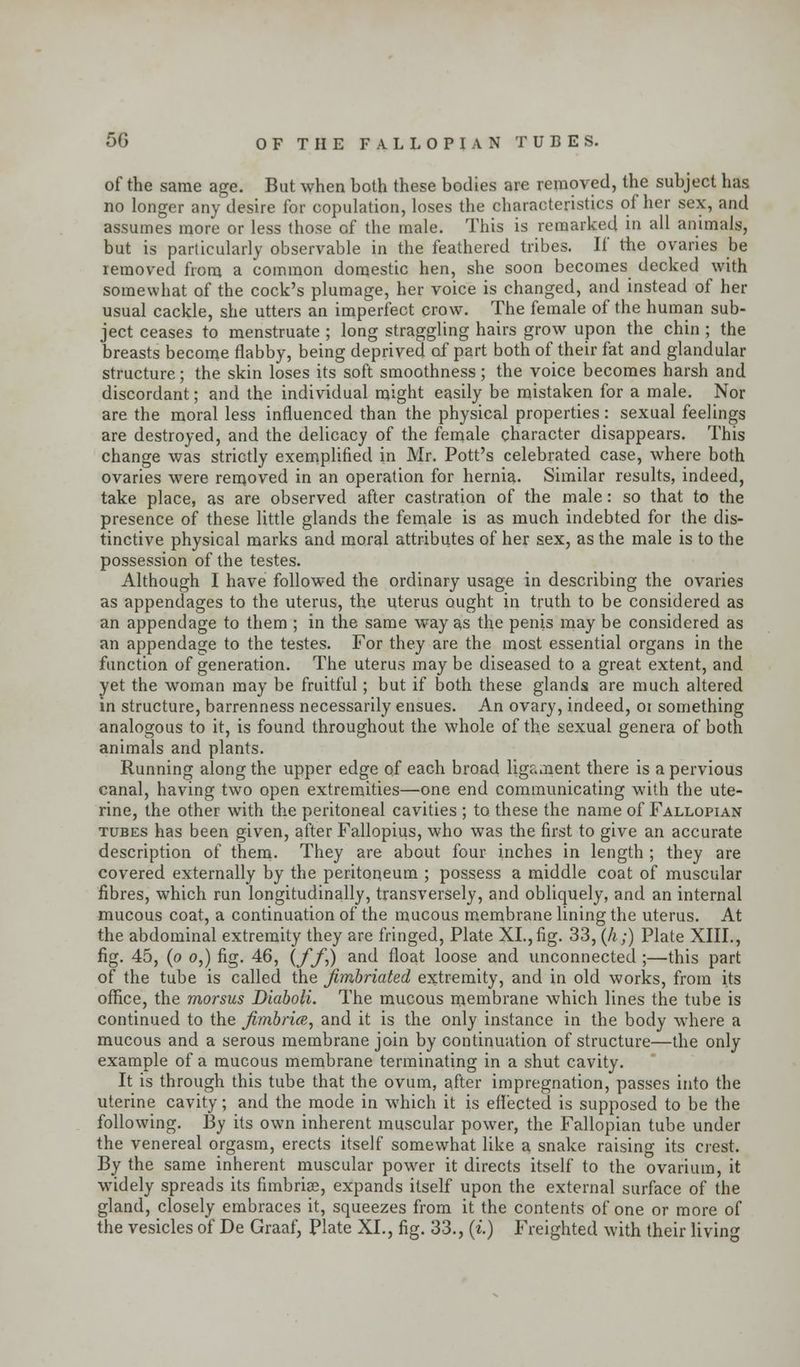 5G OF THE FALLOPIAN TUBES. of the same age. But when both these bodies are removed, the subject has no longer any desire for copulation, loses the characteristics of her sex, and assumes more or less those of the male. This is remarked in all animals, but is particularly observable in the feathered tribes. If the ovaries be removed from a common domestic hen, she soon becomes decked with somewhat of the cock's plumage, her voice is changed, and instead of her usual cackle, she utters an imperfect crow. The female of the human sub- ject ceases to menstruate ; long straggling hairs grow upon the chin ; the breasts become flabby, being deprived of part both of their fat and glandular structure; the skin loses its soft smoothness; the voice becomes harsh and discordant; and the individual might easily be mistaken for a male. Nor are the moral less influenced than the physical properties: sexual feelings are destroyed, and the delicacy of the female character disappears. This change was strictly exemplified in Mr. Pott's celebrated case, where both ovaries were removed in an operation for hernia. Similar results, indeed, take place, as are observed after castration of the male: so that to the presence of these little glands the female is as much indebted for the dis- tinctive physical marks and moral attributes of her sex, as the male is to the possession of the testes. Although I have followed the ordinary usage in describing the ovaries as appendages to the uterus, the uterus ought in truth to be considered as an appendage to them ; in the same way as the penis maybe considered as an appendage to the testes. For they are the most essential organs in the function of generation. The uterus may be diseased to a great extent, and yet the woman may be fruitful; but if both these glands are much altered in structure, barrenness necessarily ensues. An ovary, indeed, or something analogous to it, is found throughout the whole of the sexual genera of both animals and plants. Running along the upper edge of each broad ligament there is a pervious canal, having two open extremities—one end communicating with the ute- rine, the other with the peritoneal cavities ; to these the name of Fallopian tubes has been given, after Fallopius, who was the first to give an accurate description of them- They are about four inches in length ; they are covered externally by the peritoneum ; possess a middle coat of muscular fibres, which run longitudinally, transversely, and obliquely, and an internal mucous coat, a continuation of the mucous membrane lining the uterus. At the abdominal extremity they are fringed, Plate XL,fig. 33, (A;) Plate XIII., fig. 45, (o o,) fig. 46, {ff>) and float loose and unconnected ;—this part of the tube is called the fimbriated extremity, and in old works, from its office, the morsus Diaboli. The mucous membrane which lines the tube is continued to the fimbria, and it is the only instance in the body where a mucous and a serous membrane join by continuation of structure—the only example of a mucous membrane terminating in a shut cavity. It is through this tube that the ovum, after impregnation, passes into the uterine cavity; and the mode in which it is effected is supposed to be the following. By its own inherent muscular power, the Fallopian tube under the venereal orgasm, erects itself somewhat like a snake raising its crest. By the same inherent muscular power it directs itself to the ovarium, it widely spreads its fimbriae, expands itself upon the external surface of the gland, closely embraces it, squeezes from it the contents of one or more of the vesicles of De Graaf, Plate XL, fig. 33., (i.) Freighted with their living