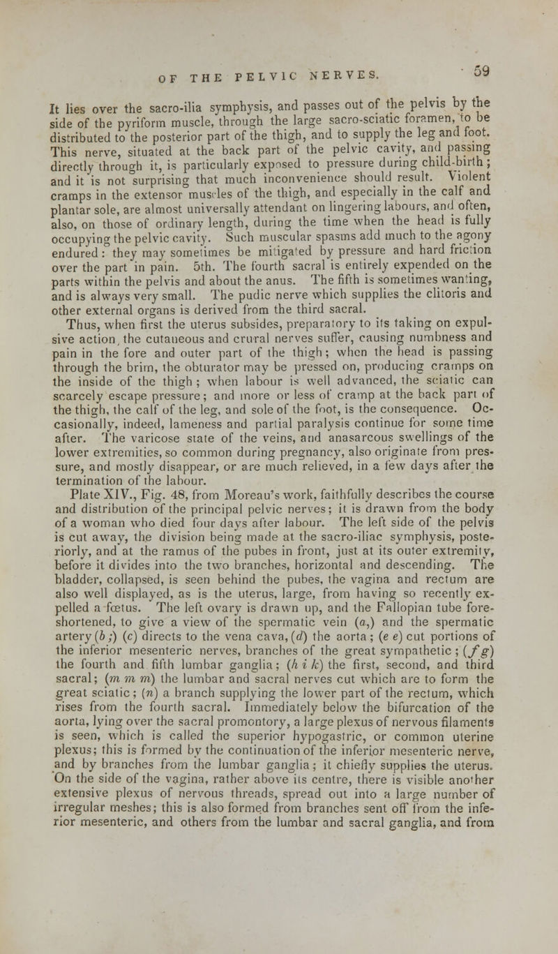 It lies over the sacro-ilia symphysis, and passes out of the pelvis by the side of the pyriform muscle, through the large sacro-sciatic foramen, to be distributed to the posterior part of the thigh, and to supply the leg and foot. This nerve, situated at the back part of the pelvic cavity, and passing directly through it, is particularly exposed to pressure during child-birth; and it'is not surprising that much inconvenience should result. Violent cramps in the extensor muscles of the thigh, and especially in the calf and plantar sole, are almost universally attendant on lingering labours, and often, also, on those of ordinary length, during the time when the head is fully occupying the pelvic cavity. Such muscular spasms add much to the agony endured they may sometimes be mitigated by pressure and hard frictioa over the part in pain. 5th. The fourth sacral is entirely expended on the parts within the pelvis and about the anus. The fifth is sometimes wanting, and is always very small. The pudic nerve which supplies the clitoris and other external organs is derived from the third sacral. Thus, when first the uterus subsides, preparatory to its taking on expul- sive action, the cutaneous and crural nerves suffer, causing numbness and pain in the fore and outer part of the thigh; when the head is passing through the brim, the obturator may be pressed on, producing cramps on the inside of the thigh; when labour is well advanced, the sciatic can scarcely escape pressure; and more or less of cramp at the back part of the thigh, the calf of the leg, and sole of the foot, is the consequence. Oc- casionally, indeed, lameness and partial paralysis continue for some time after. The varicose state of the veins, and anasarcous swellings of the lower extremities, so common during pregnancy, also originate from pres- sure, and mostly disappear, or are much relieved, in a few days after the termination of the labour. Plate XIV., Fig. 48, from Moreau's work, faithfully describes the course and distribution of the principal pelvic nerves; it is drawn from the body of a woman who died four days after labour. The left side of the pelvis is cut away, the division being made at the sacro-iliac symphysis, poste- riorly, and at the ramus of the pubes in front, just at its outer extremity, before it divides into the two branches, horizontal and descending. The bladder, collapsed, is seen behind the pubes, the vagina and rectum are also well displayed, as is the uterus, large, from having so recently ex- pelled a foetus. The left ovary is drawn up, and the Fallopian tube fore- shortened, to give a view of the spermatic vein (a,) and the spermatic artery(b;) (c) directs to the vena cava,(rf) the aorta; (e e) cut portions of the inferior mesenteric nerves, branches of the great sympathetic ; (fg) the fourth and fifth lumbar ganglia; (h i k) the first, second, and third sacral; (m m m) the lumbar and sacral nerves cut which are to form the great sciatic; (n) a branch supplying the lower part of the rectum, which rises from the fourth sacral. Immediately below the bifurcation of the aorta, lying over the sacral promontory, a large plexus of nervous filaments is seen, which is called the superior hypogastric, or common uterine plexus; this is firmed by the continuation of the inferior mesenteric nerve, and by branches from the lumbar ganglia; it chiefly supplies the uterus. On the side of the vagina, rather above its centre, there is visible another extensive plexus of nervous threads, spread out into a large number of irregular meshes; this is also formed from branches sent off irom the infe- rior mesenteric, and others from the lumbar and sacral ganglia, and from