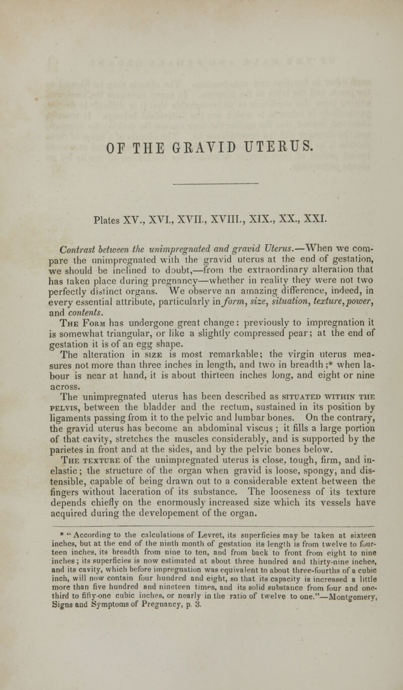 OF THE GRAVID UTERUS. Plates XV., XVI, XVII, XVIII., XIX., XX., XXI. Contrast between the unimpregnated and gravid Uterus.—When we com- pare the unimpregnated with the gravid uterus at the end of gestation, we should be inclined to doubt,—from the extraordinary alteration that has taken place during pregnancy—whether in reality they were not two perfectly distinct organs. We observe an amazing difference, indeed, in every essential attribute, particularly inform, size, situation, texture,power, and contents. The Form has undergone great change: previously to impregnation it is somewhat triangular, or like a slightly compressed pear; at the end of gestation it is of an egg shape. The alteration in size is most remarkable; the virgin uterus mea- sures not more than three inches in length, and two in breadth ;* when la- bour is near at hand, it is about thirteen inches long, and eight or nine across. The unimpregnated uterus has been described as situated within the pelvis, between the bladder and the rectum, sustained in its position by ligaments passing from it to the pelvic and lumbar bones. On the contrary, the gravid uterus has become an abdominal viscus ; it fills a large portion of that cavity, stretches the muscles considerably, and is supported by the parietes in front and at the sides, and by the pelvic bones below. The texture of the unimpregnated uterus is close, tough, firm, and in- elastic ; the structure of the organ when gravid is loose, spongy, and dis- tensible, capable of being drawn out to a considerable extent between the fingers without laceration of its substance. The looseness of its texture depends chiefly on the enormously increased size which its vessels have acquired during the developement of the organ. * According to tlie calculations of Lev ret, its superficies may be taken at sixteen inches, but at the end of the ninth month of gestation its length is from twelve to four- teen inches, its breadth from nine to ten, and from back to front from eight to nine inches; its superficies is now estimated at about three hundred and thirty-nine inches, and its cavity, which before impregnation was equivalent to about three-fourths of a cubic inch, will now contain four hundred and eight, so that its capacity is increased a little more than five hundred and nineteen times, and its solid substance from four and one- third to fifty-one cubic inches, or nearly in the ratio of twelve to one.—Montgomery, Signs and Symptoms of Pregnancy, p, 3.