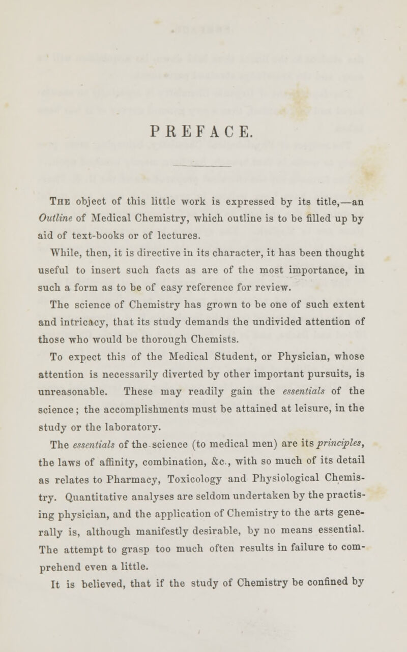 PREFACE. The object of this little work is expressed by its title,—an Outline of Medical Chemistry, which outline is to be filled up by aid of text-books or of lectures. While, then, it is directive in its character, it has been thought useful to insert such facts as are of the most importance, in such a form as to be of easy reference for review. The science of Chemistry has grown to be one of such extent and intricacy, that its study demands the undivided attention of those who would be thorough Chemists. To expect this of the Medical Student, or Physician, whose attention is necessarily diverted by other important pursuits, is unreasonable. These may readily gain the essentials of the science; the accomplishments must be attained at leisure, in the study or the laboratory. The essentials of the science (to medical men) are its principles, the laws of affinity, combination, &c, with so much of its detail as relates to Pharmacy, Toxicology and Physiological Chemis- try. Quantitative analyses are seldom undertaken by the practis- ing physician, and the application of Chemistry to the arts gene- rally is, although manifestly desirable, by no means essential. The attempt to grasp too much often results in failure to com- prehend even a little. It is believed, that if the study of Chemistry be confined by