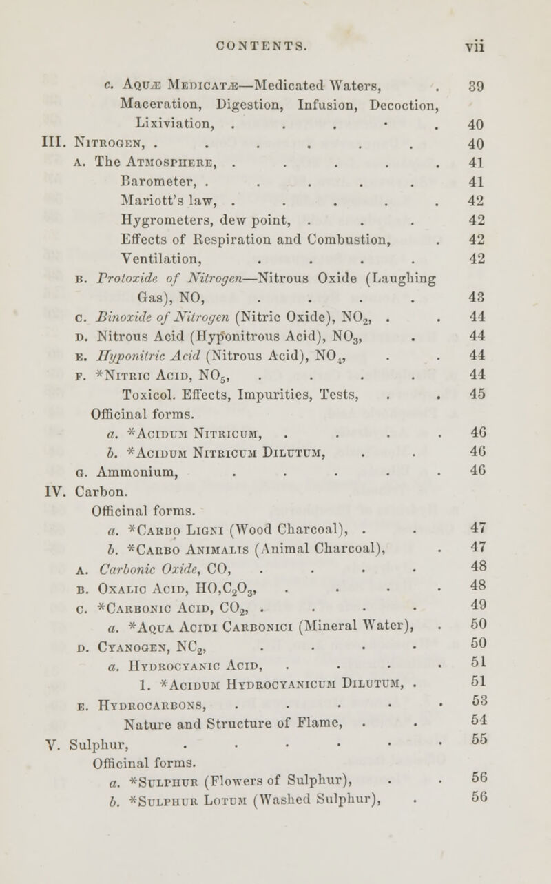 c. Aquje Medicate—Medicated Waters, Maceration, Digestion, Infusion, Decoction Lixiviation, . III. Nitrogen, ...... a. The Atmosphere, .... Barometer, ..... Mariott's law, .... Hygrometers, dew point, . Effects of Respiration and Combustion, Ventilation, .... B. Protoxide of Nitrogen—Nitrous Oxide (Laughing Gas), NO, .... c. Binoxide of Nitrogen (Nitric Oxide), N02, d. Nitrous Acid (Hyponitrous Acid), N03, e. Ilyponitric Acid (Nitrous Acid), N04, f. *Nitric Acid, N05, Toxicol. Effects, Impurities, Tests, Officinal forms. a. *Acidum Nitricum, b. *Acidum Nitricum Dilutum, G. Ammonium, IV. Carbon. Officinal forms. a. *Carbo Ligni (Wood Charcoal), . b. *Carbo Animalis (Animal Charcoal), a. Carbonic Oxide, CO, b. Oxalic Acid, HO,C203, c. *Carbonic Acid, C02, . a. *Aqua Acidi Carbonici (Mineral Water), d. Cyanogen, NC2, a. Hydrocyanic Acid, 1. *Acidum Hydrocyanicum Dilutum e. Hydrocarbons, .... Nature and Structure of Flame, . V. Sulphur, ..... Officinal forms. a. *Sulphur (Flowers of Sulphur), b. *SuLrnuR LOTDM (Washed Sulphur),