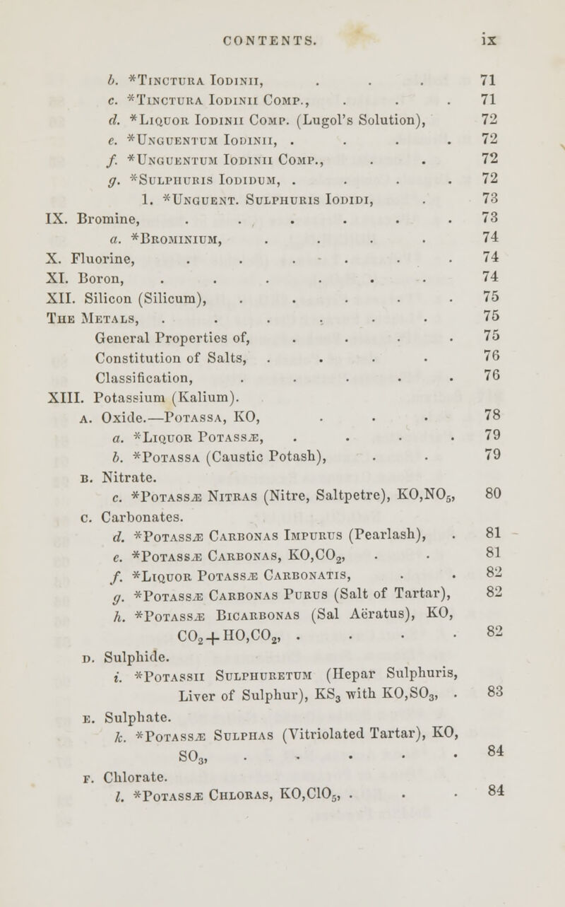 b. *TlNCTURA IOD1NII, C. *TlNCTURA IODINII COMP., d. *Liquor Iodinii Comp. (Lugol's Solution), e. *Unguentum Iodinii, . /. *Unguentum Iodinii Comp., q. *sulpiiuris iodidum, . 1. *Unguent. Sulphuris Iodidi, IX. Bromine, ..... a. *Brominium, .... X. Fluorine, ..... XI. Boron, ...... XII. Silicon (Silicum), .... The Metals, ...... General Properties of, . Constitution of Salts, .... Classification, .... XIII. Potassium (Kalium). a. Oxide.—Potassa, KO, a. *LlQUOR PoTASSiE, .... b. *Potassa (Caustic Potash), b. Nitrate. c. *PoTASSiE Nitras (Nitre, Saltpetre), KO,N05, c. Carbonates. d. *PoTAssiE Carbonas Impurus (Pearlash), e. *Potassj3 Carbonas, KO,C02, /. *LlQUOR POTASSiE CARBONATIS, ff. *Potass.e Carbonas Purus (Salt of Tartar), h. *PoTASSiE Bicarbonas (Sal Aeratus), KO, C02 + HO,C02, . d. Sulphide. i. *Potassii Sulpiiuretum (Hepar Sulphuris, Liver of Sulphur), KS3 with KO,S03, . e. Sulphate. k. *Potass;e Sulphas (Vitriolated Tartar), KO, S03, f. Chlorate. I. *Potass^: Chloras, KO,C105, . 71 71 72 72 72 72 73 73 74 74 74 75 75 75 76 76 78 79 79 80 81 81 82 82 83 84 84