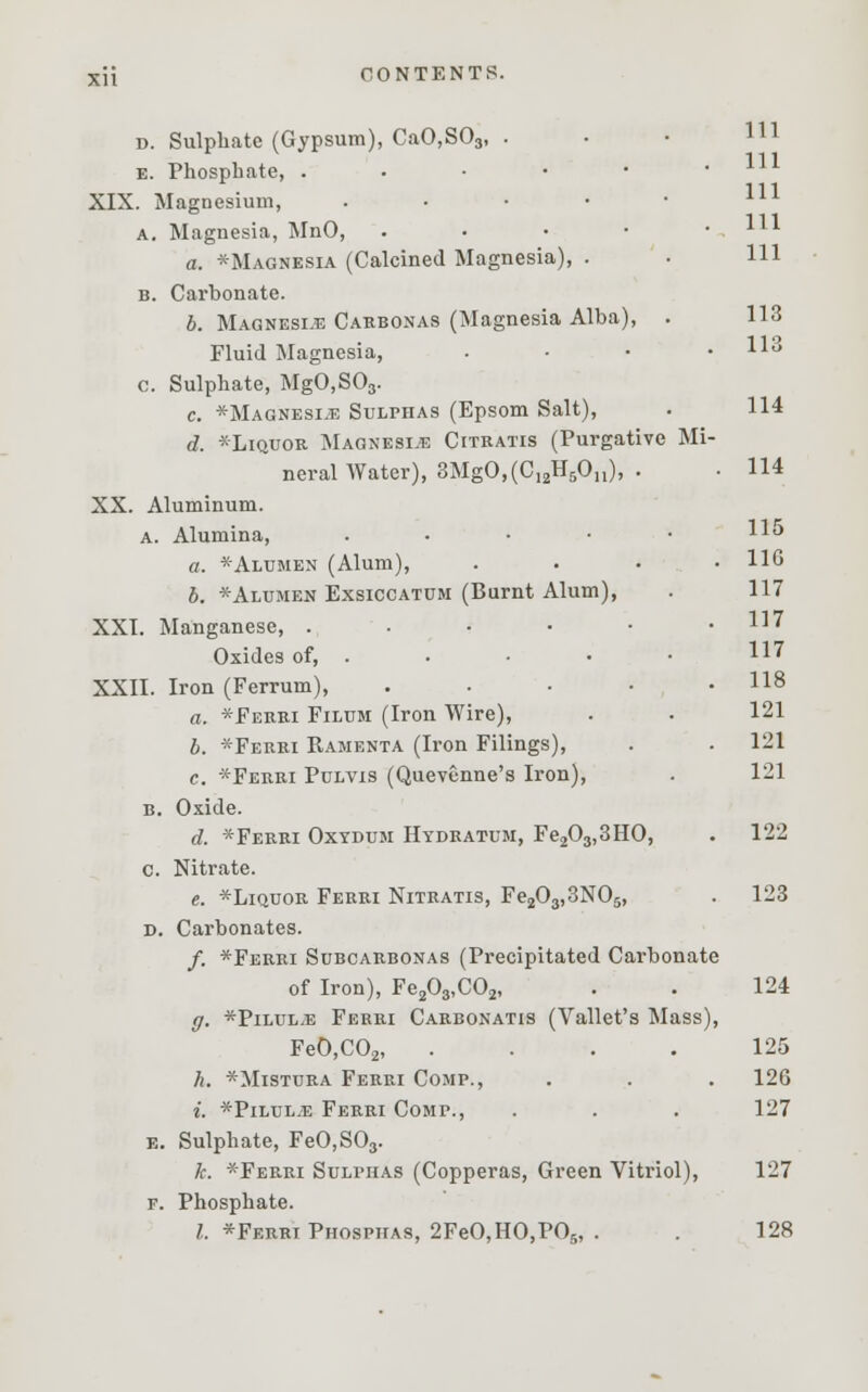 d. Sulphate (Gypsum), CaO,S03, . e. Phosphate, ..•••' XIX. Magnesium, nl a. Magnesia, MnO, . ll1 a. Magnesia (Calcined Magnesia), . . HI b. Carbonate. b. Magnesia Carbonas (Magnesia Alba), . 113 Fluid Magnesia, . • • .113 c. Sulphate, MgO,S03. c. *Magnesi.e Sulphas (Epsom Salt), . 114 d. *Liquor Magnesia Citkatis (Purgative Mi- neral Water), 3MgO,(C12H5On), . • 114 XX. Aluminum. a. Alumina, .... a. *Alumen (Alum), b. *Alumen Exsiccatum (Burnt Alum), XXI. Manganese, . Oxides of, . XXII. Iron (Ferrum), .... a. *Ferri Filum (Iron Wire), b. *Ferri Ramenta (Iron Filings), c. *Ferri Pulvis (Quevenne's Iron), B. Oxide. d. *Ferri Oxydum Hydratum, Fe203,3HO, . 122 c. Nitrate. e. *Liquor Ferri Nitratis, Fe203,3N05, . 123 D. Carbonates. /. *Ferri Subcarbonas (Precipitated Carbonate of Iron), Fe203,C02, . . 124 ff. *Pilul,e Ferri Carbonatis (Vallet's Mass), Fe0,C02, .... 125 h. *Mistura Ferri Comp., . . . 126 i. *Pilul.e Ferri Comp., . . . 127 e. Sulphate, FeO,S03. k. *Ferri Sulphas (Copperas, Green Vitriol), 127 f. Phosphate. I. *Ferri Phospiias, 2FeO,H0,PO5, . . 128 115 116 117 117 117 118 121 121 121