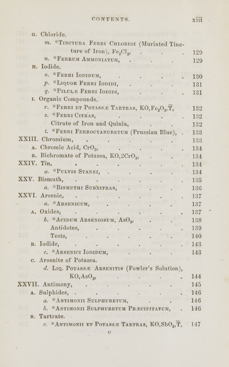0. Chloride. m. *Tinctura Ferri Chlokidi (Muriated Tine . ture of Iron), Fe2Clg, . . 129 n. *Ferrum Ammoniatdm, 129 II Iodide. o. *Ferri Iodidum, . 130 p. *Liquor Ferri Iodidi, 131 q. *Pilul.e Ferri Iodidi, . 131 I. Organic Compounds. r. *Ferri et Potassjg Tartras, KO,Fe203,T, 132 s. *Feeei Citras, . 132 Citrate of Iron and Quinia, 132 t. *Ferri Ferrocyanuretum (Prussian Blue), 133 XXIII Chromium, ..... 133 A. Chromic Acid, Cr03, 134 B. Bichromate of Potassa, KO,2Cr03, 134 XXIV. Tin, ..... 134 a. *Pulvis Stanni, .... 134 XXV. Bismuth, ..... 135 a. BlSMUTHI SUBNITRAS, 13G XXVI. Arsenic, ..... 137 a. ^Arsenicum, .... 137 A. Oxides, ...... 137 b. *Acidum Arseniosum, As03, 138 Antidotes, .... 139 Tests, ..... 140 B. Iodide, ...... 143 c. *Arsenici Iodidum, 143 c. Arsenite of Potassa. (1. Liq. Potass.e Arsenitis (Fowler's Solution) KO,As03, . 144 XXVII . Antimony, ..... 145 A. Sulphides, ...... 146 a. *Antimonii Sulphuretum, 146 b. *Antimonii Sulphuretum Prjecipitatum, 146 B. Tartrate. c. *Antimonii et Potass.e Tartras, KO,Sb03,T, 147