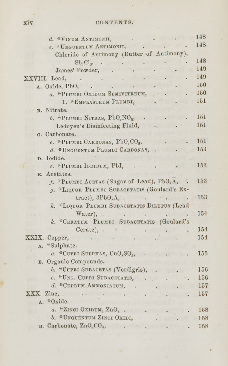 d. *Vinum Antimoxii, e. *Unguentum Antimonii, . • • 148 Chloride of Antimony (Butter of Antimony), Sb,Cl3, 148 James' Powder, .... 149 XXVIII. Lead 149 a. Oxide, PbO, . . . • • 150 a. *Plumbi Oxidum Semivitreum, . . 150 1. *Emplastrum Plumbi, . • 151 B. Nitrate. b. *Plumbi Nitras, PbO,N05, . . .151 Ledoyen's Disinfecting Fluid, . . 151 c. Carbonate. c. *Plumbi Carbonas, PbO,C02, . . 151 d. *Unguentum Plumbi Carbonas, . . 153 d. Iodide. e. *Plumbi Iodidum, Pbl, . . . 153 e. Acetates. /. *Plumbi Acetas (Sugar of Lead), PbO,A, . 153 ff. *Liquor Plumbi Subacetatis (Goulard's Ex- tract), 3PbO,A, . . . .153 h. *Liquor Plumbi Subacetatis Dilutus (Lead Water), . . . . .154 k. *Ceratum Plumbi Subacetatis (Goulard's Cerate), ..... 154 XXIX. Copper, ..... 154 a. *Sulphate. a. *Cupri Sulphas, CuO,S03, . . . 155 B. Organic Compounds. b. *Cupri Subacetas (Verdigris), . . 156 c. *Ung. Cupri Subacetatis, . . . 156 d. *Cuprum Ammoniatum, . . . 157 XXX. Zinc, . . . . . .157 A. *Oxide. a. *Zinci Oxidum, ZnO, .... 158 b. *Unguentum Zinci Oxidi, . . 158 b. Carbonate, ZnO,C02, . . . .158