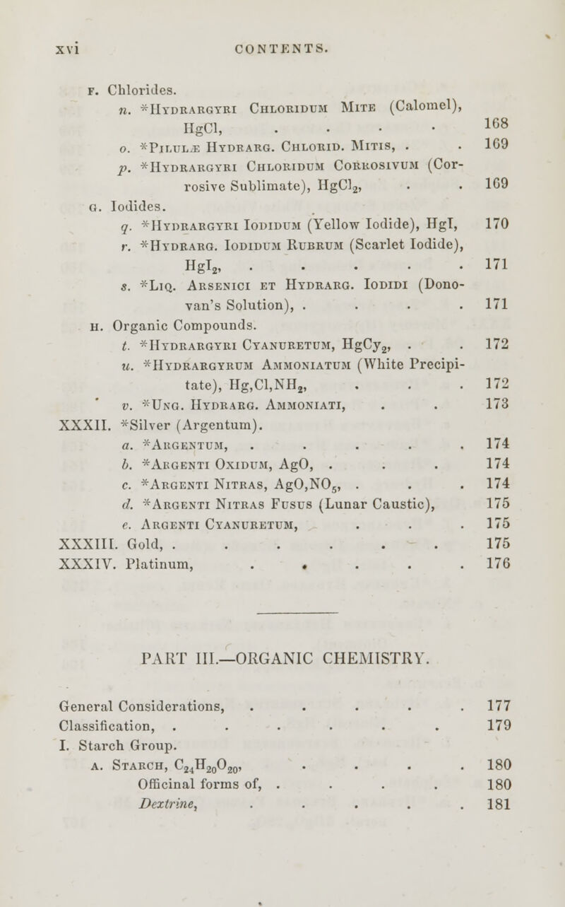 f. Chlorides. n. *Hydrargyri Chloridum Mite (Calomel), IlgCl, .... 168 o. *Pimjl.e Hydrarg. Chlorid. Mitis, . . 1G9 p. *Hydrargyri Chloridum Corkosivum (Cor- rosive Sublimate), HgCl2, • • 1G9 g. Iodides. q. *Hydrargyri Iodidum (Yellow Iodide), Hgl, 170 r. *Hydrarg. Iodidum Rubrum (Scarlet Iodide), Hgl2, 171 s. *Liq. Arsenici et Hydrarg. Iodidi (Dono- van's Solution), .... 171 h. Organic Compounds. t. --Hydrargyri Cyanuretum, HgCy2, . . 172 u. * Hydrargyrum Ammoniatum (White Precipi- tate), Hg,Cl,NH2, . . .172 v. *Ung. Hydrarg. Ammoniati, . . 173 XXXII. *Silver (Argentum). a. *Argentum, . . . . .174 b. *Argenti Oxidum, AgO, . . . 174 c. *Argenti Nitras, AgO,N05, . . . 174 d. *Argenti Nitras Fusus (Lunar Caustic), 175 e. Argenti Cyanuretum, . . .175 XXXIII. Gold, ...... 175 XXXIV. Platinum, . . . . .176 PART III.—ORGANIC CHEMISTRY. General Considerations, ..... 177 Classification, ...... 179 I. Starch Group. a. Starch, C24H20O20, .... 180 Officinal forms of, . . . . 180 Dextrine, . . . . .181