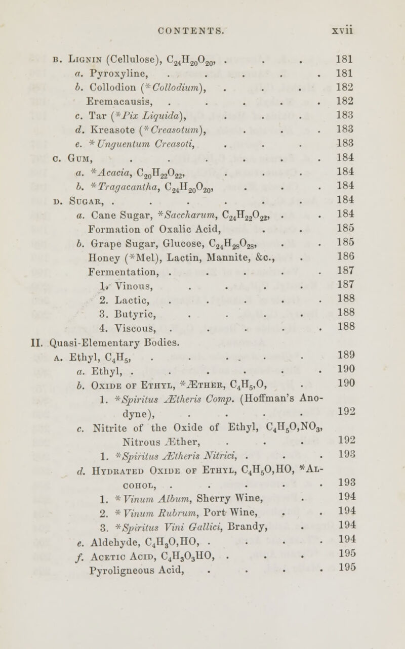 b. Lignin (Cellulose), C24H20O2( a. Pyroxyline, b. Collodion (*Collodium), Eremacausis, c. Tar (*J'ix Liquida), d. Kreasote (*Crcasolum), e. * Unguentum Creasoli, c Gum, a. *Acacia, C^H^O^, b. *Tragacantha, C24H20O20 u. Sugar, . a. Cane Sugar, *Saccharum, C^H^O^, Formation of Oxalic Acid, b. Grape Sugar, Glucose, C24H2802g, Honey (*Mel), Lactin, Mannite, &c, Fermentation, . 1» Vinous, 2. Lactic, 3. Butyric, 4. Viscous, II. Quasi-Elementary Bodies. a. Ethyl, C4H5, . . ... a. Ethyl, .... b. Oxide of Ethyl, -^Ether, C4H5,0, 1. *Spiritus jEtheris Comp. (Hoffman's Ano- dyne), .... c. Nitrite of the Oxide of Ethyl, C4H50,N03, Nitrous JEther, 1. *Spiritus jEtheris Nitrici, . d. Hydrated Oxide of Ethyl, C4H50,HO, *Al COHOL, . 1. * Vinum Album, Sherry Wine, 2. * Vinum Rubrum, Port Wine, 3. *Spiri(us Vini Gallici, Brandy, e. Aldehyde, C4H30,HO, . /. Acetic Acid, C4H303HO, . Pyroligneous Acid, 181 181 182 182 183 183 183 184 184 184 184 184 185 185 186 187 187 188 188 188 189 190 190 192 192 193 193 194 194 194 194 195 195
