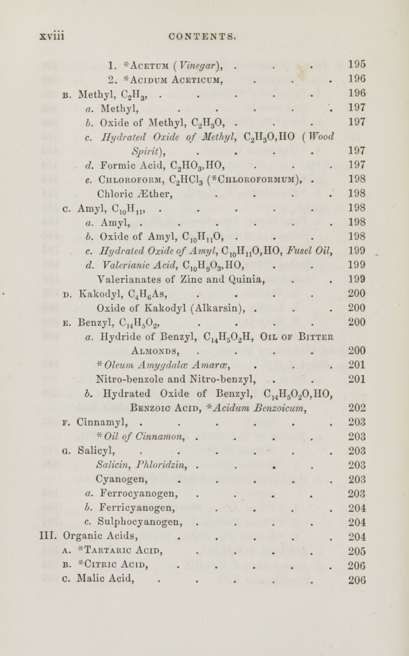 III. 1. *Acetum (Vinegar), 2. *ACIDUM ACETICUM, B. Methyl, C2H3, . a. Methyl, b. Oxide of Methyl, C2H30, c. Hydrated Oxide of Methyl, C2H30,HO (Wood Spirit), d. Formic Acid, C2H03,HO, e. Chloroform, C2HC13 (*Chloroformum), . Chloric iEther, .... c. Amyl, C10HM, ..... a. Amyl, ...... b. Oxide of Amyl, C10HnO, . c. Hydrated Oxide of Amyl, CI0HuO,HO, Fusel Oil, d. Valerianic Acid, C10H9O3,HO, Valerianates of Zinc and Quinia, d. Kakodyl, C4H6As, .... Oxide of Kakodyl (Alkarsin), . e. Benzyl, C,4H502, .... a. Hydride of Benzyl, CuH502H, Oil of Bitter Almonds, .... *Oleum Amygdala: Amarce, Nitro-benzole and Nitro-benzyl, b. Hydrated Oxide of Benzyl, C14H5020,HO, Benzoic Acid, *Acidum Benzoicum, f. Cinnamyl, . * Oil of Cinnamon, . g. Salicyl, Salicin, Phloridzin, . Cyanogen, a. Ferrocyanogen, b. Ferricyanogen, c. Sulphocyanogen, Organic Acids, a. *Tartaric Acid, b. *Citric Acid, c. Malic Acid, 195 196 196 197 197 197 197 198 198 198 198 198 199 199 199 200 200 200 200 201 201 202 203 203 203 203 203 203 204 204 204 205 206 206