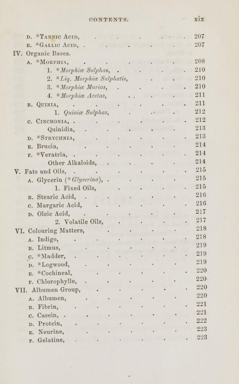 d. *Tannic Acid, e. *Gallio Acid, . IV. Organic P>ases. a. *Morphia, 1. * Morphias Sulphas, 2. *Liq. Morphias Sulphatis, 3. * Morphia; Murias 4. * Morphias Acetas B. QUINIA, 1. Quinice Sulphas C. ClNCHONIA, . Quinidia, D. *Strychnia, e. Brucia, F. *Veratria, . Other Alkaloids, V. Fats and Oils, . a. Glycerin (*Glyeerina), 1. Fixed Oils, b. Stearic Acid, c. Margaric Acid, d. Oleic Acid, 2. Volatile Oils, VI. Colouring Matters, a. Indigo, b. Litmus, c. * Madder, d. ^Logwood, e. *Cochineal, F. Chlorophylle, VII. Albumen Group, a. Albumen, b. Fibrin, c. Casein, . d. Protein, e. Neurine, f. Gelatine, 207 207 208 210 210 210 211 211 212 212 213 213 214 214 214 215 215 215 216 216 217 217 218 218 219 219 219 220 220 220 220 221 221 222 223 223