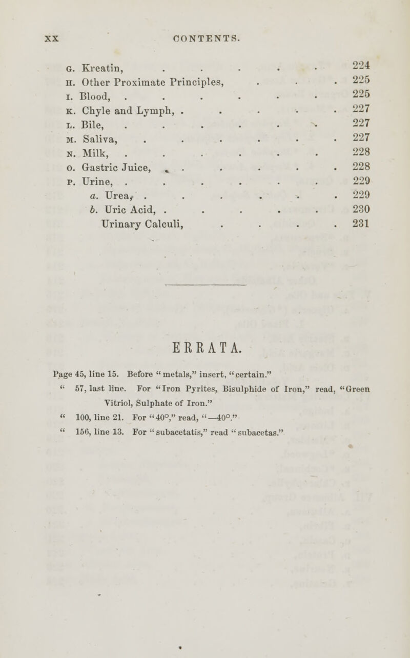 c. Kreatin, .... 224 ii. Other Proximate Principles, . 225 i. Blood, ..... 225 K. Chyle and Lymph, . . 227 L. Bile, ..... 227 M. Saliva, .... . 227 N. Milk, ..... 228 0. Gastric Juice, % . . 228 P. Urine, ..... 229 a. Urea^ .... . 229 b. Uric Acid, .... 230 Urinary Calculi, . 231 ERRATA. Page 45, line 15. Before  metals, insert, certain.  57, last line. For Iron Pyrites, Bisulphide of Iron, read, Green Vitriol, Sulphate of Iron.  100, line 21. For 40°, read, —40°.