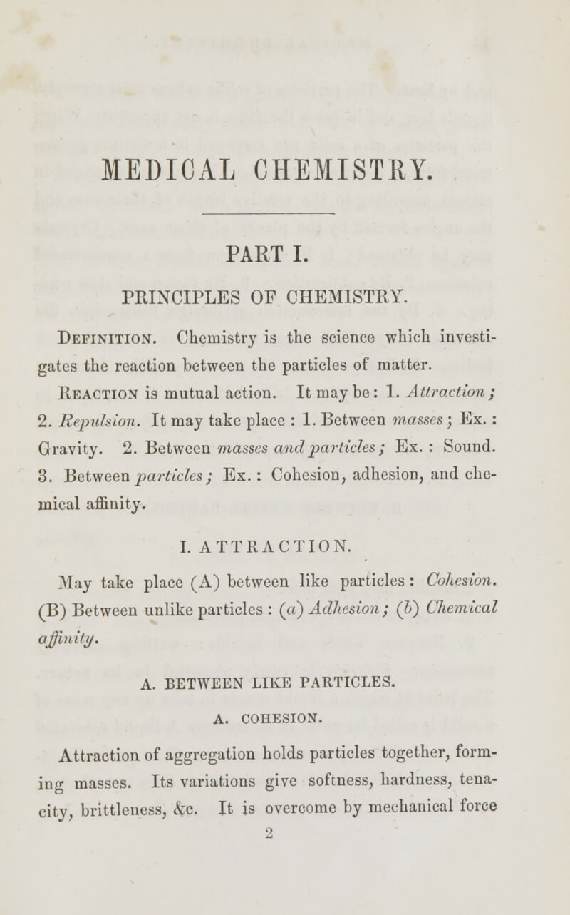 MEDICAL CHEMISTRY. PART I. PRINCIPLES OF CHEMISTRY. Definition. Chemistry is the science which investi- gates the reaction between the particles of matter. Reaction is mutual action. It may be: 1. Attraction; 2. Repulsion. It may take place : 1. Between masses; Ex.: Gravity. 2. Between masses and particles ; Ex.: Sound. 3. Between particles) Ex.: Cohesion, adhesion, and che- mical affinity. I. ATTRACTION. May take place (A) between like particles: Cohesion. (B) Between unlike particles : (ci) Adhesion ; (b) Chemical affinity. A. BETWEEN LIKE PARTICLES. A. COHESION. Attraction of aggregation holds particles together, form- ing masses. Its variations give softness, hardness, tena- city, brittlencss, &c. It is overcome by mechanical force 2