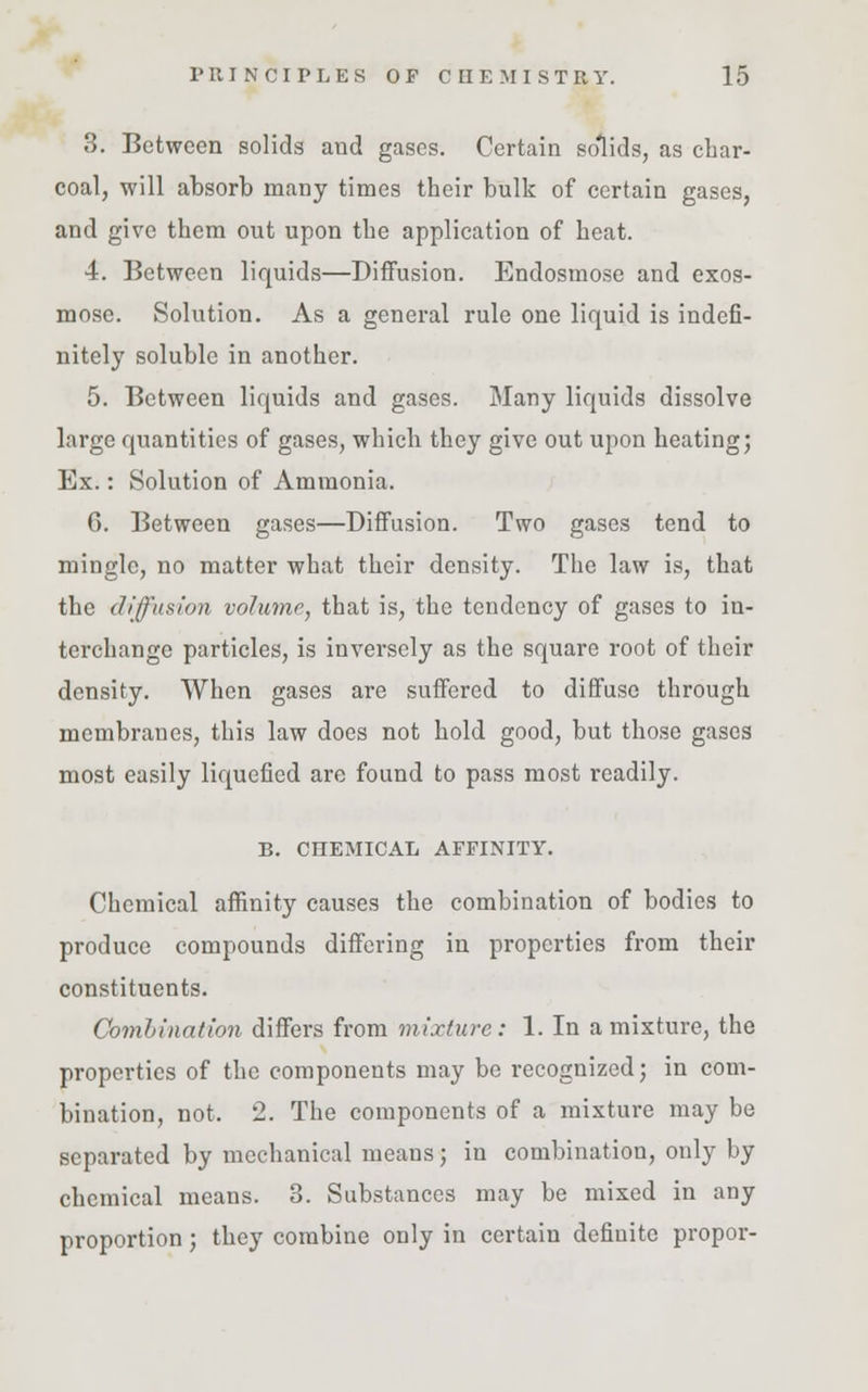 3. Between solids and gases. Certain solids, as char- coal, will absorb many times their bulk of certain gases, and give them out upon the application of heat. 4. Between liquids—Diffusion. Endosmose and exos- mose. Solution. As a general rule one liquid is indefi- nitely soluble in another. 5. Between liquids and gases. Many liquids dissolve large quantities of gases, which they give out upon heating; Ex.: Solution of Ammonia. G. Between gases—Diffusion. Two gases tend to mingle, no matter what their density. The law is, that the diffusion volume, that is, the tendency of gases to in- terchange particles, is inversely as the square root of their density. When gases are suffered to diffuse through membranes, this law does not hold good, but those gases most easily liquefied are found to pass most readily. B. CHEMICAL AFFINITY. Chemical affinity causes the combination of bodies to produce compounds differing in properties from their constituents. Combination differs from mixture: 1. In a mixture, the properties of the components may be recognized; in com- bination, not. 2. The components of a mixture may be separated by mechanical means; in combination, only by chemical means. 3. Substances may be mixed in any proportion; they combine only in certain definite propor-