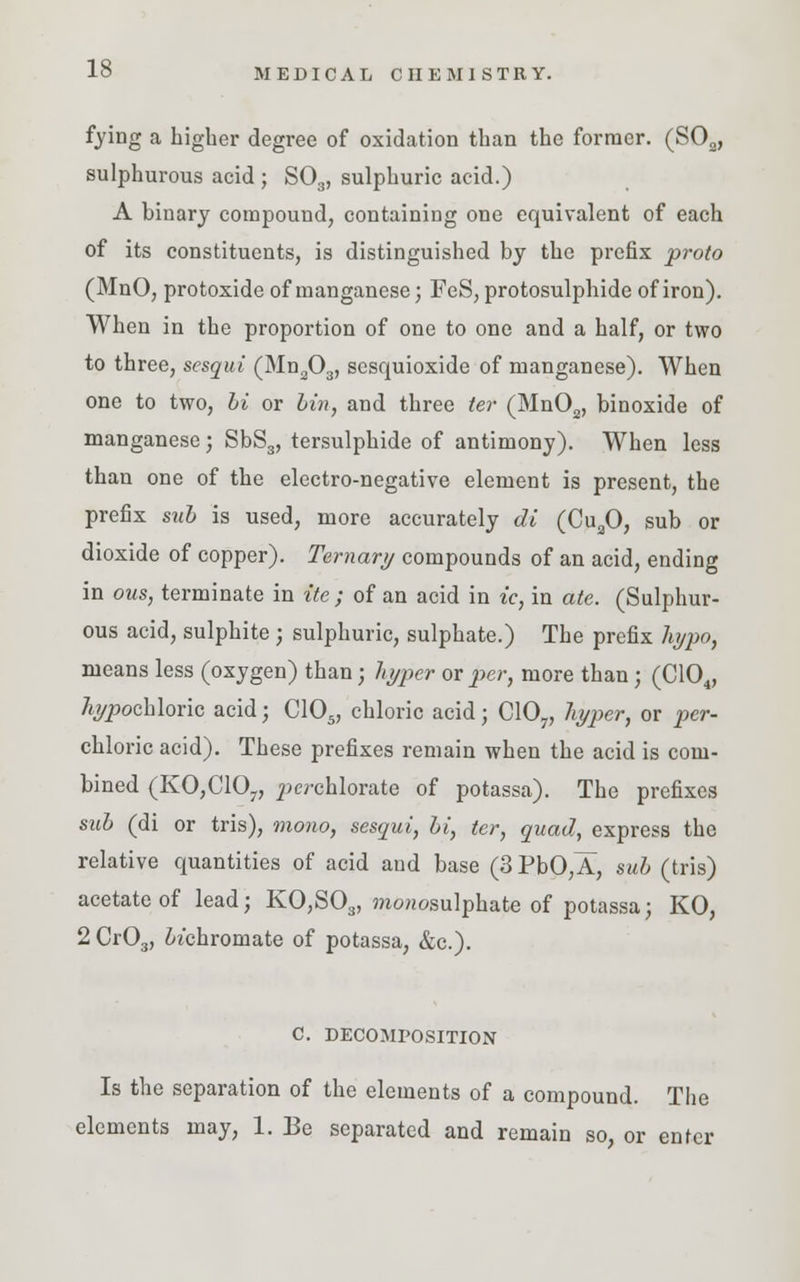 fying a higher degree of oxidation than the former. (S02, sulphurous acid ; S03, sulphuric acid.) A binary compound, containing one equivalent of each of its constituents, is distinguished by the prefix proto (MnO, protoxide of manganese; FeS, protosulphide of iron). When in the proportion of one to one and a half, or two to three, sesqui (Mn203, sesquioxide of manganese). When one to two, hi or bin, and three ter (Mn02, binoxide of manganese; SbS3, tersulphide of antimony). When less than one of the electro-negative element is present, the prefix sub is used, more accurately di (Cu20, sub or dioxide of copper). Ternary compounds of an acid, ending in ous, terminate in ite ; of an acid in ic, in ate. (Sulphur- ous acid, sulphite ; sulphuric, sulphate.) The prefix hypo, means less (oxygen) than; hyper or per, more than; (C104, %pochloric acid; C105, chloric acid; C107, hyper, or per- chloric acid). These prefixes remain when the acid is com- bined (KO,C107, ^rchlorate of potassa). The prefixes sub (di or tris), mono, sesqui, bi, ter, quad, express the relative quantities of acid and base (3 PbO,A, sub (tris) acetate of lead; KO,S03, mo»osulphate of potassa; KO, 2 Cr03, bichromate of potassa, &c). C. DECOMPOSITION Is the separation of the elements of a compound. The elements may, 1. Be separated and remain so, or enter