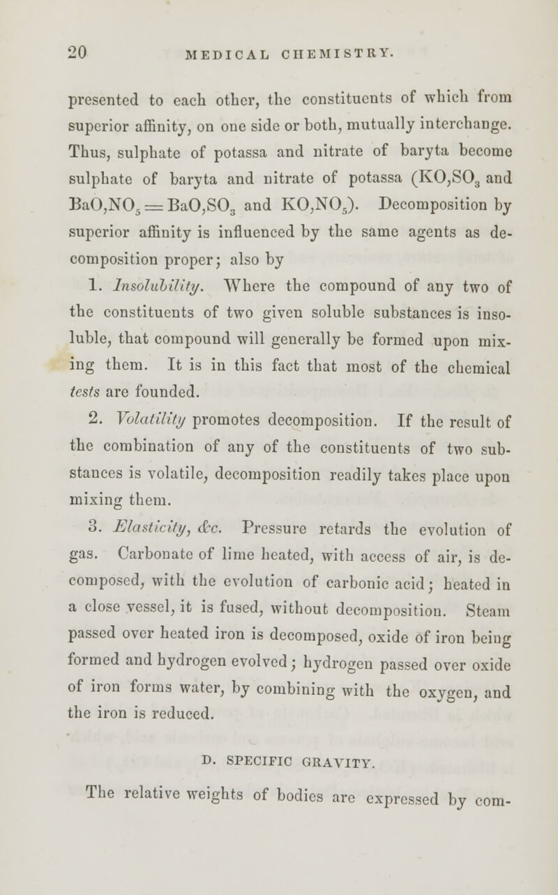 presented to each other, the constituents of which from superior affinity, on one side or both, mutually interchange. Thus, sulphate of potassa and nitrate of baryta become sulphate of baryta and nitrate of potassa (K0,S03 and BaO,N05 = BaO,S03 and KO,N05). Decomposition by superior affinity is influenced by the same agents as de- composition proper; also by 1. Insolubility. Where the compound of any two of the constituents of two given soluble substances is inso- luble, that compound will generally be formed upon mix- ing them. It is in this fact that most of the chemical tests are founded. 2. Volatility promotes decomposition. If the result of the combination of any of the constituents of two sub- stances is volatile, decomposition readily takes place upon mixing them. 3. Elasticity, &c. Pressure retards the evolution of gas. Carbonate of lime heated, with access of air, is de- composed, with the evolution of carbonic acid; heated in a close vessel, it is fused, without decomposition. Steam passed over heated iron is decomposed, oxide of iron being formed and hydrogen evolved; hydrogen passed over oxide of iron forms water, by combining with the oxygen, and the iron is reduced. D. SPECIFIC GRAVITY. The relative weights of bodies arc expressed by com-