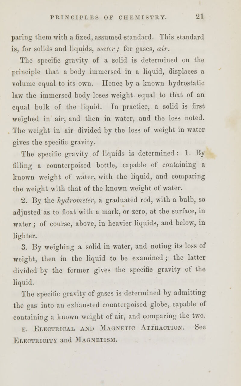 paring them with a fixed, assumed standard. This standard is, for solids and liquids, water ; for gases, air. The specific gravity of a solid is determined on the principle that a body immersed in a liquid, displaces a volume equal to its own. Hence by a known hydrostatic law the immersed body loses weight equal to that of an equal bulk of the liquid. In practice, a solid is first weighed in air, and then in water, and the loss noted. The weight in air divided by the loss of weight in water gives the specific gravity. The specific gravity of liquids is determined: 1. By filling a counterpoised bottle, capable of containing a known weight of water, with the liquid, and comparing the weight with that of the known weight of water. 2. By the hydrometer, a graduated rod, with a bulb, so adjusted as to float with a mark, or zero, at the surface, in water; of course, above, in heavier liquids, and below, in lighter. 3. By weighing a solid in water, and noting its loss of weight, then in the liquid to be examined ; the latter divided by the former gives the specific gravity of the liquid. The specific gravity of gases is determined by admitting the gas into an exhausted counterpoised globe, capable of containing a known weight of air, and comparing the two. e. Electrical and Magnetic Attraction. See Electricity and Magnetism.