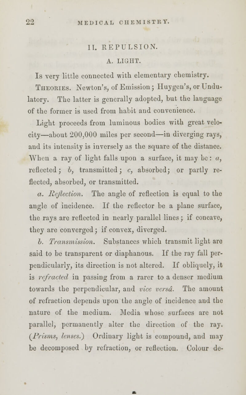 II. REPULSION. A. LIGHT. Is very little connected with elementary chemistry. Theories. Newton's, of Emission; Huygen's, or Undu- latory. The latter is generally adopted, but the language of the former is used from habit and convenience. Light proceeds from luminous bodies with great velo- city—about 200,000 miles per second—in diverging rays, and its intensity is inversely as the square of the distance. When a ray of light falls upon a surface, it may be: a, reflected; b, transmitted; c, absorbed; or partly re- flected, absorbed, or transmitted. a. Reflection. The angle of reflection is equal to the angle of incidence. If the reflector be a plane surface, the rays are reflected in nearly parallel lines; if concave, they are converged; if convex, diverged. h. Transmission. Substances which transmit light are said to be transparent or diaphanous. If the ray fall per- pendicularly, its direction is not altered. If obliquely, it is refracted in passing from a rarer to a denser medium towards the perpendicular, and vice versa. The amount of refraction depends upon the angle of incidence and the nature of the medium. Media whose surfaces are not parallel, permanently alter the direction of the ray. (Prisms, lenses.) Ordinary light is compound, and may be decomposed by refraction, or reflection. Colour de-