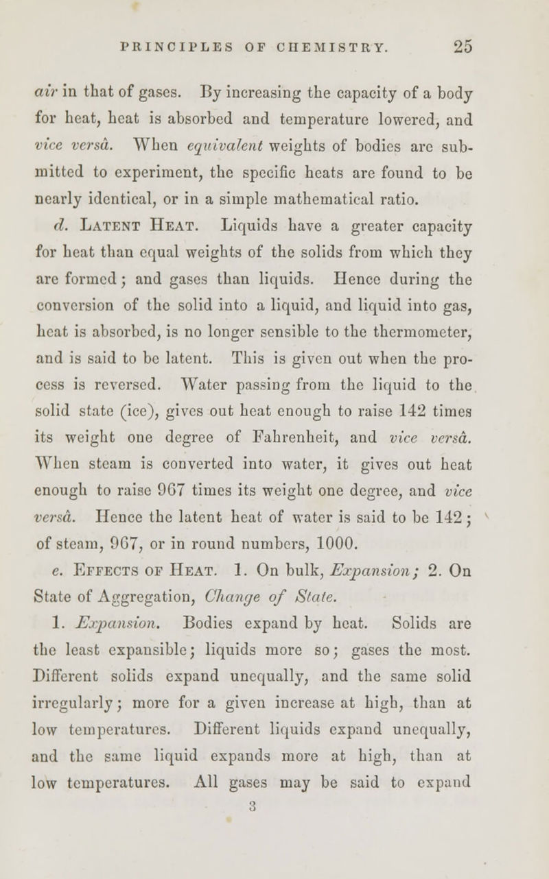 air in that of gases. By increasing the capacity of a body for heat, heat is absorbed and temperature lowered, and vice versa. When equivalent weights of bodies are sub- mitted to experiment, the specific heats are found to be nearly identical, or in a simple mathematical ratio. d. Latent Heat. Liquids have a greater capacity for heat than equal weights of the solids from which they arc formed; and gases than liquids. Hence during the conversion of the solid into a liquid, and liquid into gas, heat is absorbed, is no longer sensible to the thermometer, and is said to be latent. This is given out when the pro- cess is reversed. Water passing from the liquid to the solid state (ice), gives out heat enough to raise 142 times its weight one degree of Fahrenheit, and vice versa. When steam is converted into water, it gives out heat enough to raise 9G7 times its weight one degree, and vice versa. Hence the latent heat of water is said to be 142 ; of steam, 9G7, or in round numbers, 1000. e. Effects of Heat. 1. On bulk, Expansion; 2. On State of Aggregation, Change of State. 1. Expansion. Bodies expand by heat. Solids are the least expansible; liquids more so; gases the most. Different solids expand unequally, and the same solid irregularly; more for a given increase at high, than at low temperatures. Different liquids expand unequally, and the same liquid expands more at high, than at low temperatures. All gases may be said to expand 3