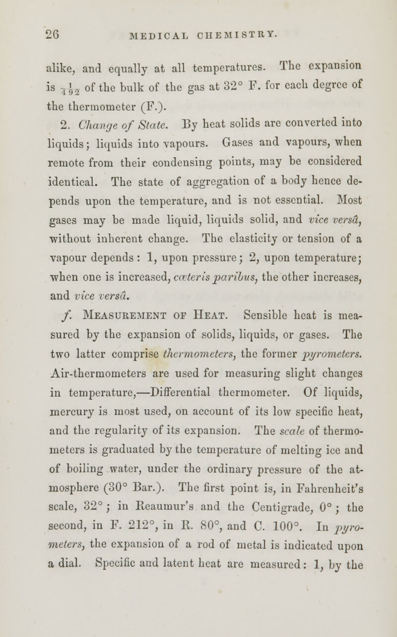 alike, and equally at all temperatures. The expansion is 5^5 of the bulk of the gas at 32° F. for each degree of the thermometer (F.). 2. Change of State. By heat solids are converted into liquids; liquids into vapours. Gases and vapours, when remote from their condensing points, may be considered identical. The state of aggregation of a body hence de- pends upon the temperature, and is not essential. Most gases may be made liquid, liquids solid, and vice versd, without inherent change. The elasticity or tension of a vapour depends : 1, upon pressure; 2, upon temperature; when one is increased, ceteris paribus, the other increases, and vice versd. f. Measurement op Heat. Sensible heat is mea- sured by the expansion of solids, liquids, or gases. The two latter comprise thermometers, the former pyrometers. Air-thermometers are used for measuring slight changes in temperature,—Differential thermometer. Of liquids, mercury is most used, on account of its low specific heat, and the regularity of its expansion. The scale of thermo- meters is graduated by the temperature of melting ice and of boiling water, under the ordinary pressure of the at- mosphere (30° Bar.). The first point is, in Fahrenheit's scale, 32° ; in Keaumur's and the Centigrade, 0° ; the second, in F. 212°, in K. 80°, and C. 100°. In pyro- meters, the expansion of a rod of metal is indicated upon a dial. Specific and latent heat are measured: 1, by the